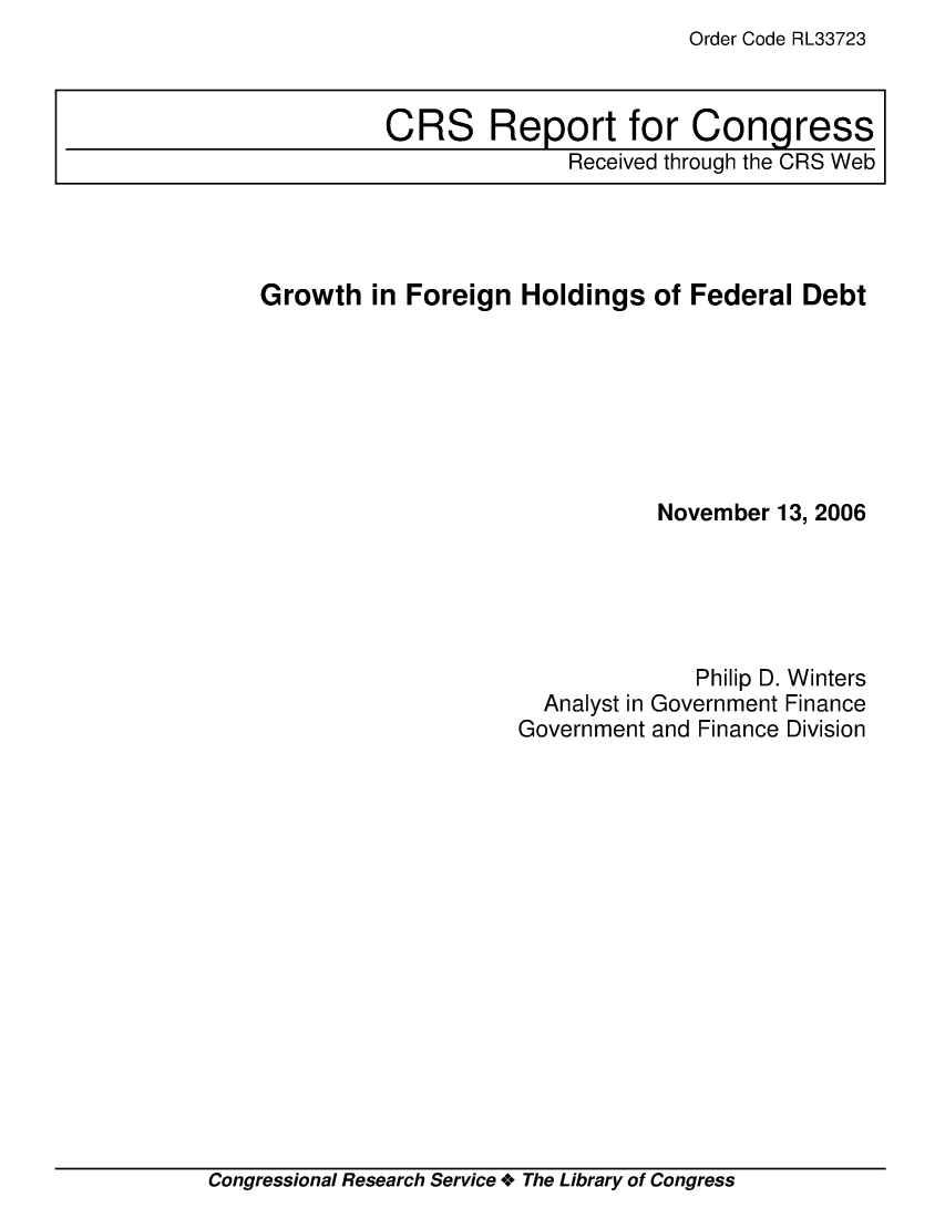 handle is hein.crs/crsafmu0001 and id is 1 raw text is: Order Code RL33723

Growth in Foreign Holdings of Federal Debt
November 13, 2006
Philip D. Winters
Analyst in Government Finance
Government and Finance Division

Congressional Research Service + The Library of Congress

CRS Report for Congress
Received through the CRS Web


