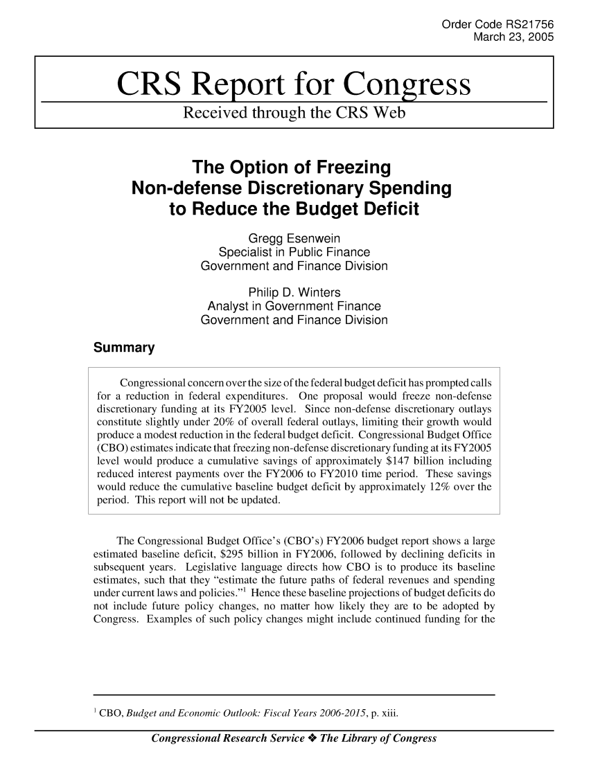 handle is hein.crs/crsaikz0001 and id is 1 raw text is: Order Code RS21756
March 23, 2005
CRS Report for Congress
Received through the CRS Web
The Option of Freezing
Non-defense Discretionary Spending
to Reduce the Budget Deficit
Gregg Esenwein
Specialist in Public Finance
Government and Finance Division
Philip D. Winters
Analyst in Government Finance
Government and Finance Division
Summary
Congressional concern over the size of the federal budget deficit has prompted calls
for a reduction in federal expenditures. One proposal would freeze non-defense
discretionary funding at its FY2005 level. Since non-defense discretionary outlays
constitute slightly under 20% of overall federal outlays, limiting their growth would
produce a modest reduction in the federal budget deficit. Congressional Budget Office
(CBO) estimates indicate that freezing non-defense discretionary funding at its FY2005
level would produce a cumulative savings of approximately $147 billion including
reduced interest payments over the FY2006 to FY2010 time period. These savings
would reduce the cumulative baseline budget deficit by approximately 12% over the
period. This report will not be updated.
The Congressional Budget Office's (CBO's) FY2006 budget report shows a large
estimated baseline deficit, $295 billion in FY2006, followed by declining deficits in
subsequent years. Legislative language directs how CBO is to produce its baseline
estimates, such that they estimate the future paths of federal revenues and spending
under current laws and policies.1 Hence these baseline projections of budget deficits do
not include future policy changes, no matter how likely they are to be adopted by
Congress. Examples of such policy changes might include continued funding for the

Congressional Research Service *+ The Library of Congress

1 CBO, Budget and Economic Outlook. Fiscal Years 2006-2015, p. xiii.


