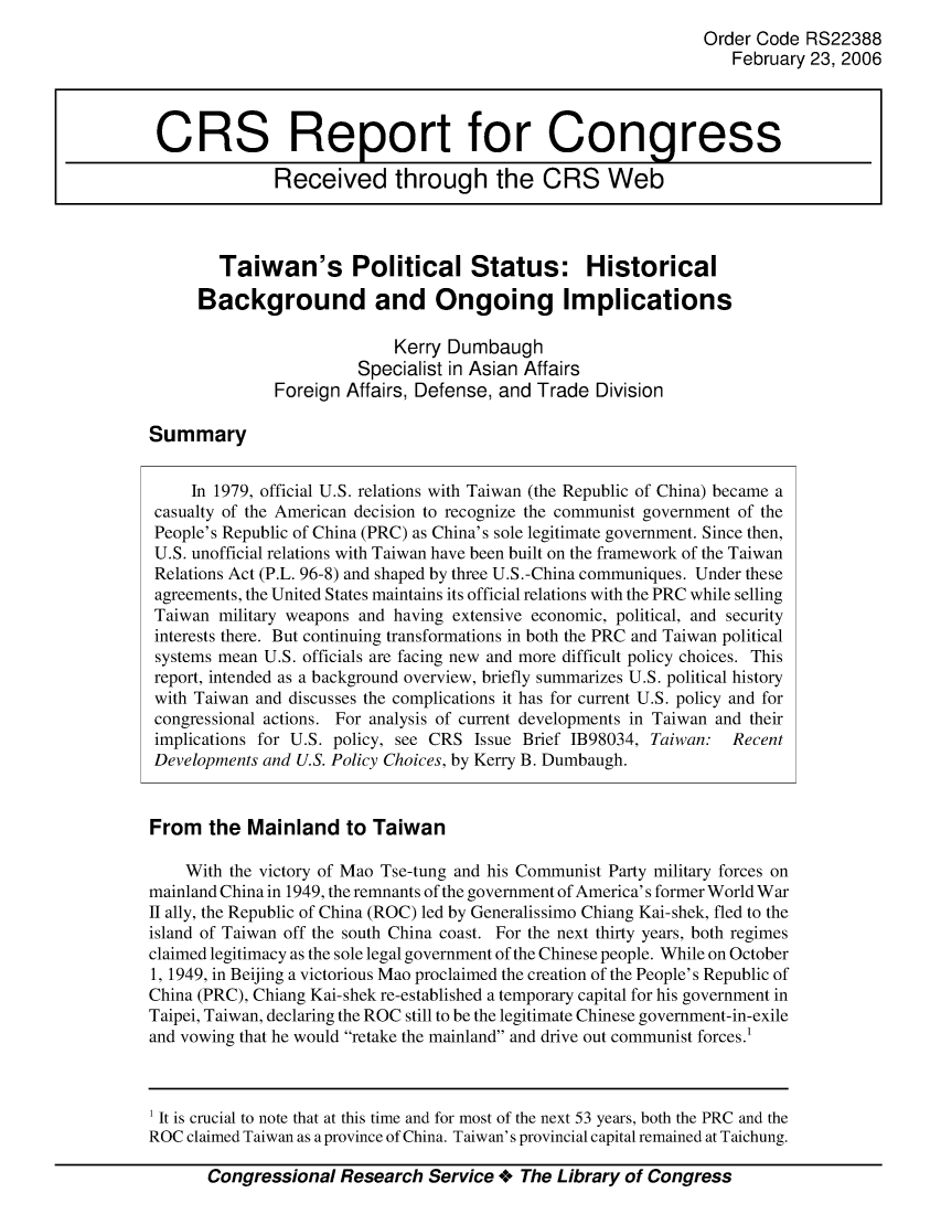 handle is hein.crs/crsajep0001 and id is 1 raw text is: Order Code RS22388
February 23, 2006
CRS Report for Congress
Received through the CRS Web
Taiwan's Political Status: Historical
Background and Ongoing Implications
Kerry Dumbaugh
Specialist in Asian Affairs
Foreign Affairs, Defense, and Trade Division
Summary
In 1979, official U.S. relations with Taiwan (the Republic of China) became a
casualty of the American decision to recognize the communist government of the
People's Republic of China (PRC) as China's sole legitimate government. Since then,
U.S. unofficial relations with Taiwan have been built on the framework of the Taiwan
Relations Act (P.L. 96-8) and shaped by three U.S.-China communiques. Under these
agreements, the United States maintains its official relations with the PRC while selling
Taiwan military weapons and having extensive economic, political, and security
interests there. But continuing transformations in both the PRC and Taiwan political
systems mean U.S. officials are facing new and more difficult policy choices. This
report, intended as a background overview, briefly summarizes U.S. political history
with Taiwan and discusses the complications it has for current U.S. policy and for
congressional actions. For analysis of current developments in Taiwan and their
implications for U.S. policy, see CRS Issue Brief 1B98034, Taiwan: Recent
Developments and U.S. Policy Choices, by Kerry B. Dumbaugh.
From the Mainland to Taiwan
With the victory of Mao Tse-tung and his Communist Party military forces on
mainland China in 1949, the remnants of the government of America's former World War
II ally, the Republic of China (ROC) led by Generalissimo Chiang Kai-shek, fled to the
island of Taiwan off the south China coast. For the next thirty years, both regimes
claimed legitimacy as the sole legal government of the Chinese people. While on October
1, 1949, in Beijing a victorious Mao proclaimed the creation of the People's Republic of
China (PRC), Chiang Kai-shek re-established a temporary capital for his government in
Taipei, Taiwan, declaring the ROC still to be the legitimate Chinese government-in-exile
and vowing that he would retake the mainland and drive out communist forces.

Congressional Research Service + The Library of Congress

1 It is crucial to note that at this time and for most of the next 53 years, both the PRC and the
ROC claimed Taiwan as a province of China. Taiwan's provincial capital remained at Taichung.


