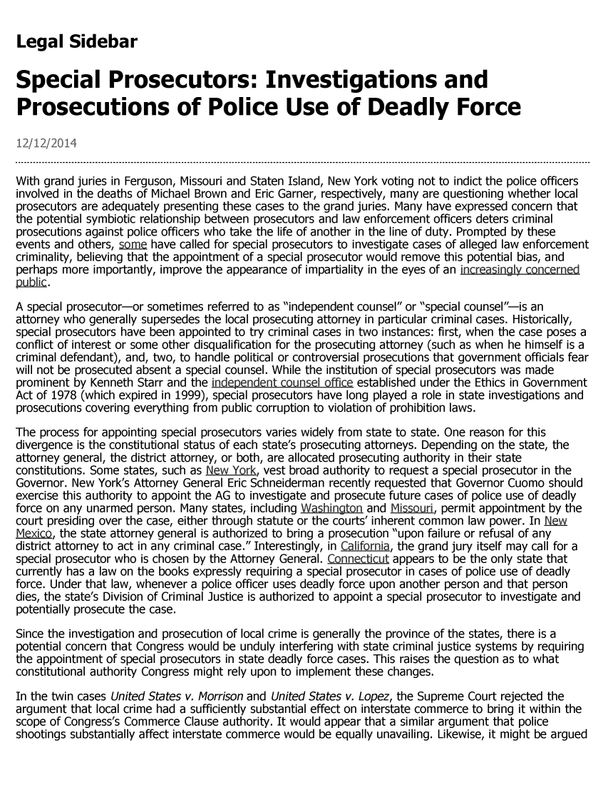handle is hein.crs/crsmthaaevk0001 and id is 1 raw text is: 

Legal Sidebar


Special Prosecutors: Investigations and

Prosecutions of Police Use of Deadly Force

12/12/2014

With grand juries in Ferguson, Missouri and Staten Island, New York voting not to indict the police officers
involved in the deaths of Michael Brown and Eric Garner, respectively, many are questioning whether local
prosecutors are adequately presenting these cases to the grand juries. Many have expressed concern that
the potential symbiotic relationship between prosecutors and law enforcement officers deters criminal
prosecutions against police officers who take the life of another in the line of duty. Prompted by these
events and others,   m  have called for special prosecutors to investigate cases of alleged law enforcement
criminality, believing that the appointment of a special prosecutor would remove this potential bias, and
perhaps more  importantly, improve the appearance of impartiality in the eyes of an increasingly concerned
wnbI~C.
A special prosecutor-or sometimes referred to as independent counsel or special counsel-is an
attorney who generally supersedes the local prosecuting attorney in particular criminal cases. Historically,
special prosecutors have been appointed to try criminal cases in two instances: first, when the case poses a
conflict of interest or some other disqualification for the prosecuting attorney (such as when he himself is a
criminal defendant), and, two, to handle political or controversial prosecutions that government officials fear
will not be prosecuted absent a special counsel. While the institution of special prosecutors was made
prominent by Kenneth  Starr and the independent counsel offic established under the Ethics in Government
Act of 1978 (which expired in 1999), special prosecutors have long played a role in state investigations and
prosecutions covering everything from public corruption to violation of prohibition laws.

The process for appointing special prosecutors varies widely from state to state. One reason for this
divergence is the constitutional status of each state's prosecuting attorneys. Depending on the state, the
attorney general, the district attorney, or both, are allocated prosecuting authority in their state
constitutions. Some states, such as RewYork, vest broad authority to request a special prosecutor in the
Governor. New  York's Attorney General Eric Schneiderman recently requested that Governor Cuomo should
exercise this authority to appoint the AG to investigate and prosecute future cases of police use of deadly
force on any unarmed  person. Many states, including Washington. and Missoud., permit appointment by the
court presiding over the case, either through statute or the courts' inherent common law power. In New
Mexic,  the state attorney general is authorized to bring a prosecution upon failure or refusal of any
district attorney to act in any criminal case. Interestingly, in California, the grand jury itself may call for a
special prosecutor who is chosen by the Attorney General. Connecticut appears to be the only state that
currently has a law on the books expressly requiring a special prosecutor in cases of police use of deadly
force. Under that law, whenever a police officer uses deadly force upon another person and that person
dies, the state's Division of Criminal Justice is authorized to appoint a special prosecutor to investigate and
potentially prosecute the case.

Since the investigation and prosecution of local crime is generally the province of the states, there is a
potential concern that Congress would be unduly interfering with state criminal justice systems by requiring
the appointment of special prosecutors in state deadly force cases. This raises the question as to what
constitutional authority Congress might rely upon to implement these changes.

In the twin cases United States v. Morrison and United States v. Lopez, the Supreme Court rejected the
argument  that local crime had a sufficiently substantial effect on interstate commerce to bring it within the
scope of Congress's Commerce  Clause authority. It would appear that a similar argument that police
shootings substantially affect interstate commerce would be equally unavailing. Likewise, it might be argued


