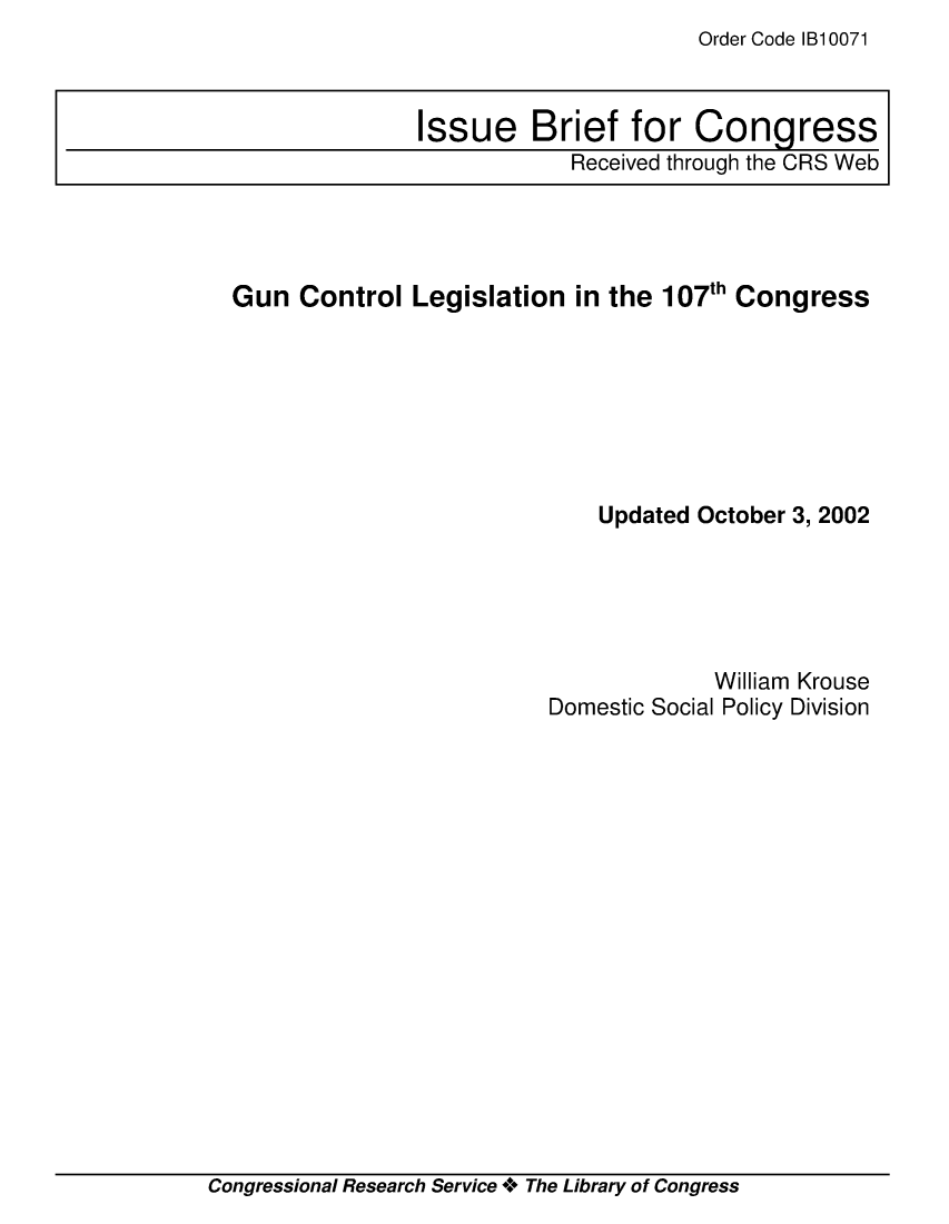 handle is hein.crs/crsmthaahyr0001 and id is 1 raw text is: Order Code IB10071


Gun Control Legislation in the 107th Congress







                             Updated October 3, 2002


Domestic Social


William Krouse
I Policy Division


Congressional Research Service ** The Library of Congress


Issue Brief for Congress
            Received through the CRS Web


