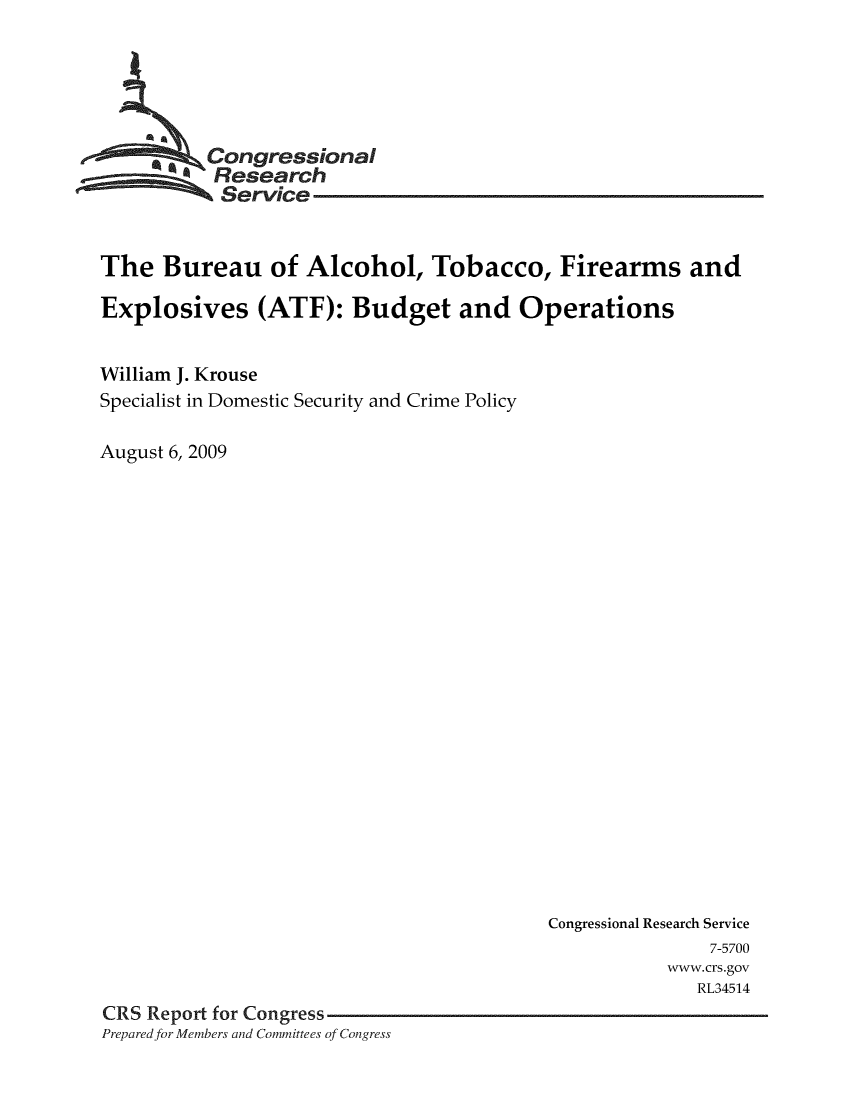 handle is hein.crs/crsmthaazdc0001 and id is 1 raw text is: 





       CongressionaI
          Research
          Service


The Bureau of Alcohol, Tobacco, Firearms and

Explosives (ATF): Budget and Operations


William J. Krouse
Specialist in Domestic Security and Crime Policy

August 6, 2009


                                         Congressional Research Service
                                                        7-5700
                                                    www.crs.gov
                                                       RL34514
CRS Report for Congress
Prepared.for Members and Committees of Congress


