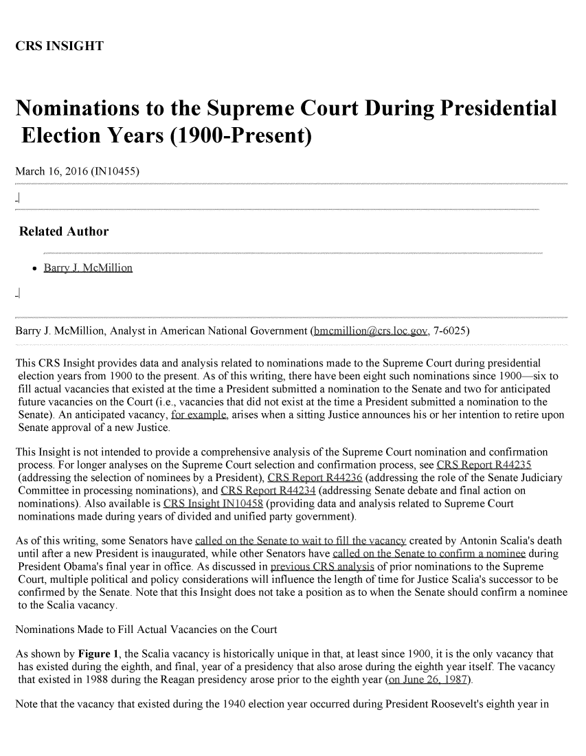 handle is hein.crs/crsmthabfoc0001 and id is 1 raw text is: 


CRS INSIGHT


Nominations to the Supreme Court During Presidential

Election Years (1900-Present)

March 16, 2016 (IN10455)




Related Author


     Barr7 J, McMillion




Barry J. McMillion, Analyst in American National Government (bm million   r 1 , ' 7-6025)

This CRS Insight provides data and analysis related to nominations made to the Supreme Court during presidential
election years from 1900 to the present. As of this writing, there have been eight such nominations since 1900-six to
fill actual vacancies that existed at the time a President submitted a nomination to the Senate and two for anticipated
future vacancies on the Court (i.e., vacancies that did not exist at the time a President submitted a nomination to the
Senate). An anticipated vacancy, forexampIe, arises when a sitting Justice announces his or her intention to retire upon
Senate approval of a new Justice.

This Insight is not intended to provide a comprehensive analysis of the Supreme Court nomination and confirmation
process. For longer analyses on the Supreme Court selection and confirmation process, see CRS Report R44235
(addressing the selection of nominees by a President), CRS RQeQrt R44236 (addressing the role of the Senate Judiciary
Committee in processing nominations), and CRS ReQpQt R44234 (addressing Senate debate and final action on
nominations). Also available is CR5 InsighLIN 10458 (providing data and analysis related to Supreme Court
nominations made during years of divided and unified party government).
As of this writing, some Senators have  n n h   n     i  fill h van    created by Antonin Scalia's death

until after a new President is inaugurated, while other Senators have all  on the Senate t cnfirm a nominee during
President Obama's final year in office. As discussed in!previous CRS analsis of prior nominations to the Supreme
Court, multiple political and policy considerations will influence the length of time for Justice Scalia's successor to be
confirmed by the Senate. Note that this Insight does not take a position as to when the Senate should confirm a nominee
to the Scalia vacancy.

Nominations Made to Fill Actual Vacancies on the Court

As shown by Figure 1, the Scalia vacancy is historically unique in that, at least since 1900, it is the only vacancy that
has existed during the eighth, and final, year of a presidency that also arose during the eighth year itself The vacancy
that existed in 1988 during the Reagan presidency arose prior to the eighth year (on  n 26 1987).

Note that the vacancy that existed during the 1940 election year occurred during President Roosevelt's eighth year in



