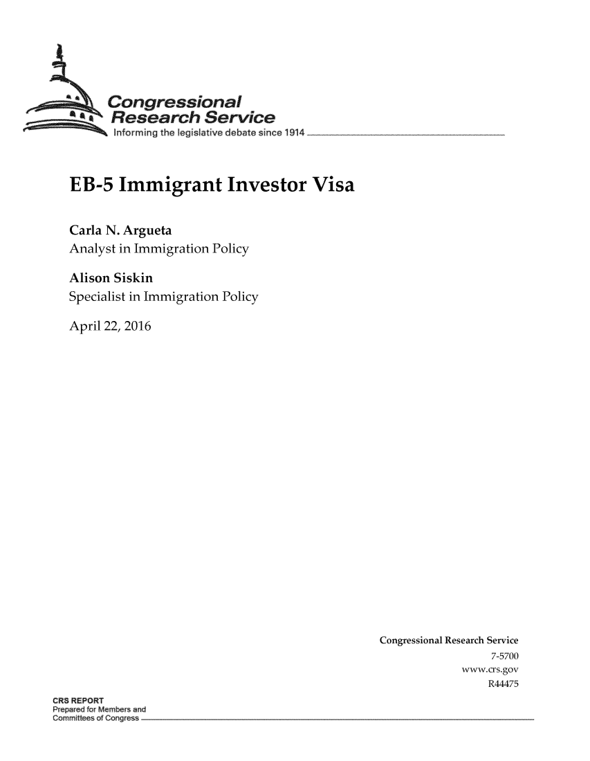 handle is hein.crs/crsmthabfve0001 and id is 1 raw text is: 






      Congressional
      Research Service
      Informing the legislative debate since 1914



EB-5 Immigrant Investor Visa


Carla N. Argueta
Analyst in Immigration Policy

Alison Siskin
Specialist in Immigration Policy

April 22, 2016


Congressional Research Service
                 7-5700
             www.crs.gov
                 R44475


CR8 REPORT
P epar ci for Members an
Comm~tteeso C rig es


