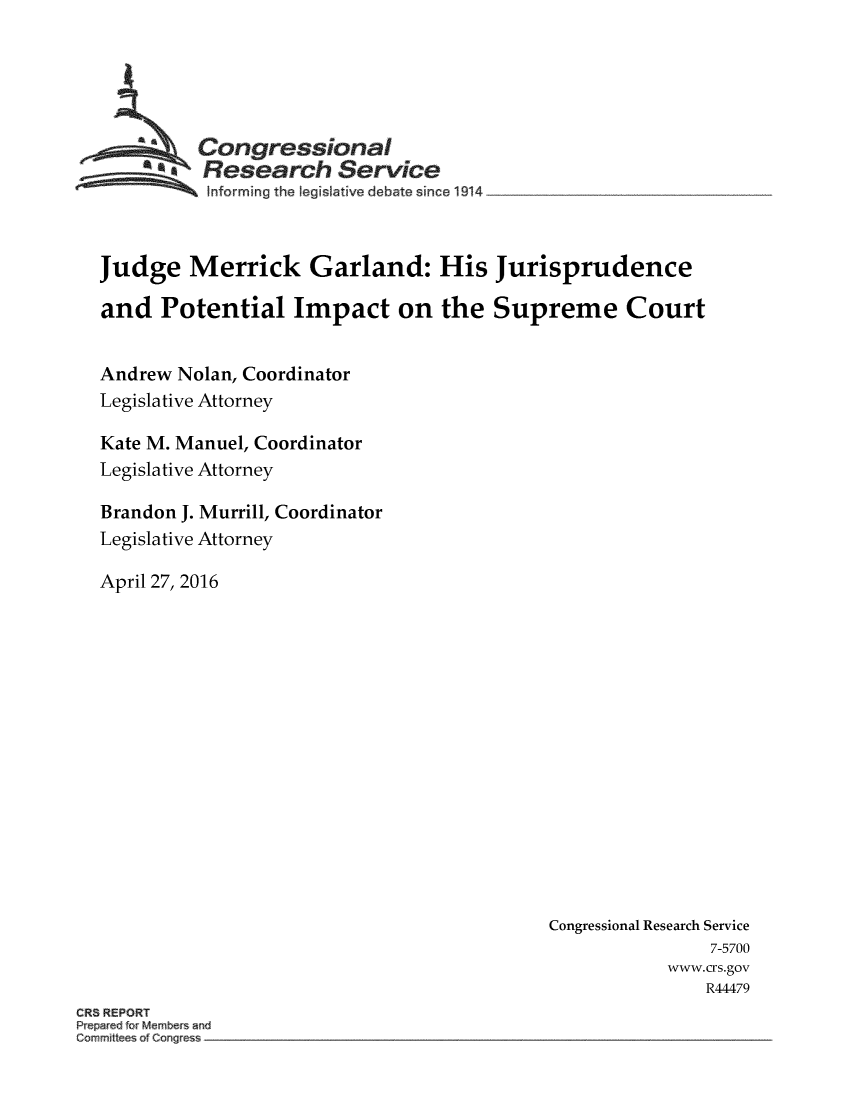 handle is hein.crs/crsmthabfxl0001 and id is 1 raw text is: 





         Congressional
         SResearch Service




Judge   Merrick Garland: His Jurisprudence

and   Potential   Impact   on  the  Supreme Court


Andrew Nolan, Coordinator
Legislative Attorney

Kate M. Manuel, Coordinator
Legislative Attorney

Brandon J. Murrill, Coordinator
Legislative Attorney

April 27, 2016


Congressional Research Service
               7-5700
           www.crs.gov
              R44479


CR REPORT
P par d or Member and
Commilt e of Cong


