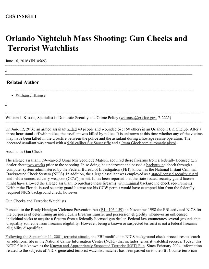 handle is hein.crs/crsmthabfzu0001 and id is 1 raw text is: 


CRS   INSIGHT


Orlando Nightclub Mass Shooting: Gun Checks and

Terrorist Watchlists

June 16, 2016 (IN10509)




Related   Author


    * William J Krous




William J. Krouse, Specialist in Domestic Security and Crime Policy (wkrouse crs loc gov, 7-2225)

On June 12, 2016, an armed assailant killed 49 people and wounded over 50 others in an Orlando, FL nightclub. After a
three-hour stand-off with police, the assailant was killed by police. It is unknown at this time whether any of the victims
may  have been killed in the crosfire between the police and the assailant during a hostagerescue operation. The
deceased assailant was armed with a                      and a_9mm  G.ockemia    m    istl.

Assailant's Gun Check

The alleged assailant, 29-year-old Omar Mir Seddique Mateen, acquired these firearms from a federally licensed gun
dealer about to.Eek   prior to the shooting. In so doing, he underwent and passed a hac grond check through a
computer  system administered by the Federal Bureau of Investigation (FBI), known as the National Instant Criminal
Background  Check System (NICS). In addition, the alleged assailant was employed as a state-licensed security guard
and held a concealed carrv weapons (CCW) permit. It has been reported that the state-issued security guard license
might have allowed the alleged assailant to purchase these firearms with minimal background check requirements.
Neither the Florida-issued security guard license nor his CCW permit would have exempted him from the federally
required NICS background check, however.

Gun Checks and Terrorist Watchlists

Pursuant to the Brady Handgun Violence Prevention Act (P.L 103-159), in November 1998 the FBI activated NICS for
the purposes of determining an individual's firearms transfer and possession eligibility whenever an unlicensed
individual seeks to acquire a firearm from a federally licensed gun dealer. Federal law enumerates several grounds that
disqualify someone from firearms eligibility. However, being a known or suspected terrorist is not a federal firearms
eligibility disqualifier.

Following the September I. 2001, terrorist attacks, the FBI modified its NICS background check procedures to search
an additional file in the National Crime Information Center (NCIC) that includes terrorist watchlist records. Today, this
NCIC  file is known as the Known and Appropriately Suspected Terrorist (KST) File. Since February 2004, information
related to the subjects of NICS-generated terrorist watchlist matches has been passed on to the FBI Counterterrorism


