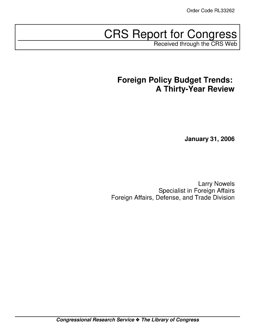 handle is hein.crs/crsuntaacjh0001 and id is 1 raw text is: Order Code RL33262


CRS Report for Congress
               Received through the CRS Web


Foreign  Policy  Budget  Trends:
           A  Thirty-Year  Review






                    January 31, 2006


Foreign Affairs,


             Larry Nowels
 Specialist in Foreign Affairs
Defense, and Trade Division


Congressional Research Service + The Library of Congress


