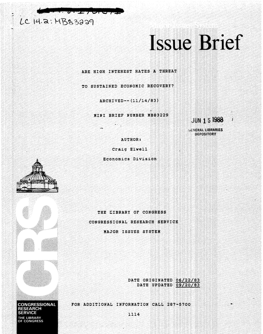 handle is hein.crs/crsuntaacjr0001 and id is 1 raw text is: 









                                            Issue Brief




                     ARE HIGH INTEREST RATES A THREAT


                     TO SUSTAINED ECONOMIC RECOVERY?


                           ARCHIVED-- (11/14/83)


                         MINI BRIEF NUMBER MB83229
                                                          JUN 15 1988

                                                          .ENERAL LIBRARIES
                                                          DEPOSITORY
                                  AUTHOR:

                                Craig Elwell

                             Economics Division











                           THE LIBRARY OF CONGRESS

                        CONGRESSIONAL RESEARCH SERVICE

                             MAJOR ISSUES SYSTEM










                                     DATE ORIGINATED 06/22/83
                                        DATE UPDATED 09/20/83



CONGRESSIONAL     FOR ADDITIONAL INFORMATION CALL 287-5700
RESEARCH
SERVICE                              1114
  TELIBRARY
OF CONGRESS


