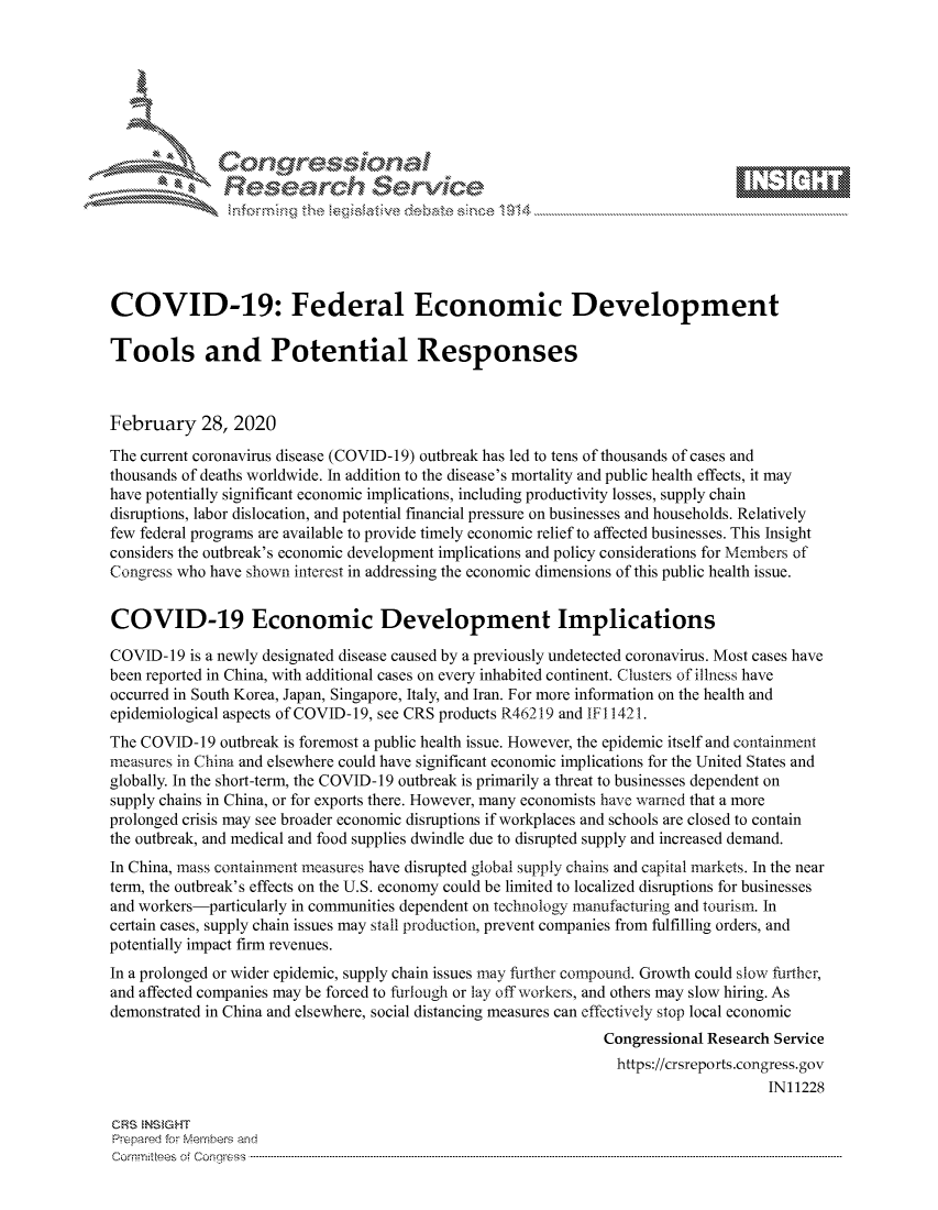 handle is hein.crs/govcaox0001 and id is 1 raw text is: 









               Researh Sevice






COVID-19: Federal Economic Development

Tools and Potential Responses



February 28, 2020
The current coronavirus disease (COVID-19) outbreak has led to tens of thousands of cases and
thousands of deaths worldwide. In addition to the disease's mortality and public health effects, it may
have potentially significant economic implications, including productivity losses, supply chain
disruptions, labor dislocation, and potential financial pressure on businesses and households. Relatively
few federal programs are available to provide timely economic relief to affected businesses. This Insight
considers the outbreak's economic development implications and policy considerations for Members of
Congress who have shown interest in addressing the economic dimensions of this public health issue.


COVID-19 Economic Development Implications

COVID-19 is a newly designated disease caused by a previously undetected coronavirus. Most cases have
been reported in China, with additional cases on every inhabited continent. Clusters of illness have
occurred in South Korea, Japan, Singapore, Italy, and Iran. For more information on the health and
epidemiological aspects of COVID-19, see CRS products R46219 and IFl 1421.
The COVID- 19 outbreak is foremost a public health issue. However, the epidemic itself and containment
measures in China and elsewhere could have significant economic implications for the United States and
globally. In the short-term, the COVID-19 outbreak is primarily a threat to businesses dependent on
supply chains in China, or for exports there. However, many economists have warned that a more
prolonged crisis may see broader economic disruptions if workplaces and schools are closed to contain
the outbreak, and medical and food supplies dwindle due to disrupted supply and increased demand.
In China, mass containment measures have disrupted global supply chains and capital markets. In the near
term, the outbreak's effects on the U.S. economy could be limited to localized disruptions for businesses
and workers-particularly in communities dependent on technology manufacturing and tourism. In
certain cases, supply chain issues may stall production, prevent companies from fulfilling orders, and
potentially impact firm revenues.
In a prolonged or wider epidemic, supply chain issues may further compound. Growth could slow further,
and affected companies may be forced to furlough or lay off workers, and others may slow hiring. As
demonstrated in China and elsewhere, social distancing measures can effectively stop local economic
                                                               Congressional Research Service
                                                                 https://crsreports.congress.gov
                                                                                     IN11228

CRS  NS GHT
Prpred For Meumbers and
Comrm ttees  of Conress  ----------------------------------------------------------------------------------------------------------------------------------------------------------------------------------------


