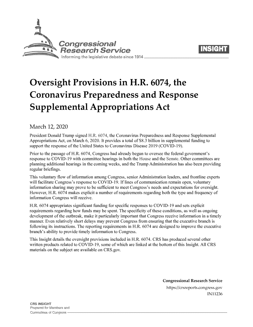handle is hein.crs/govcapu0001 and id is 1 raw text is: 









              Researh Sevice






Oversight Provisions in H.R. 6074, the

Coronavirus Preparedness and Response

Supplemental Appropriations Act



March 12, 2020
President Donald Trump signed H.R. 6074, the Coronavirus Preparedness and Response Supplemental
Appropriations Act, on March 6, 2020. It provides a total of $8.3 billion in supplemental funding to
support the response of the United States to Coronavirus Disease 2019 (COVID-19).
Prior to the passage of H.R. 6074, Congress had already begun to oversee the federal government's
response to COVID-19 with committee hearings in both the House and the Senate. Other committees are
planning additional hearings in the coming weeks, and the Trump Administration has also been providing
regular briefings.
This voluntary flow of information among Congress, senior Administration leaders, and frontline experts
will facilitate Congress's response to COVID-19. If lines of communication remain open, voluntary
information sharing may prove to be sufficient to meet Congress's needs and expectations for oversight.
However, H.R. 6074 makes explicit a number of requirements regarding both the type and frequency of
information Congress will receive.
H.R. 6074 appropriates significant funding for specific responses to COVID-19 and sets explicit
requirements regarding how funds may be spent. The specificity of these conditions, as well as ongoing
development of the outbreak, make it particularly important that Congress receive information in a timely
manner. Even relatively short delays may prevent Congress from ensuring that the executive branch is
following its instructions. The reporting requirements in H.R. 6074 are designed to improve the executive
branch's ability to provide timely information to Congress.
This Insight details the oversight provisions included in H.R. 6074. CRS has produced several other
written products related to COVID-19, some of which are linked at the bottom of this Insight. All CRS
materials on the subject are available on CRS.gov.





                                                             Congressional Research Service
                                                               https://crsreports.congress.gov
                                                                                  IN11236

CF'S NStGHT
Prepai-ed for Mernbei-s and
Committees 4 o.  C- --q .. . . . . . . . ...----------------------------------------------------------------------------------------------------------------------------------------------------------------------


