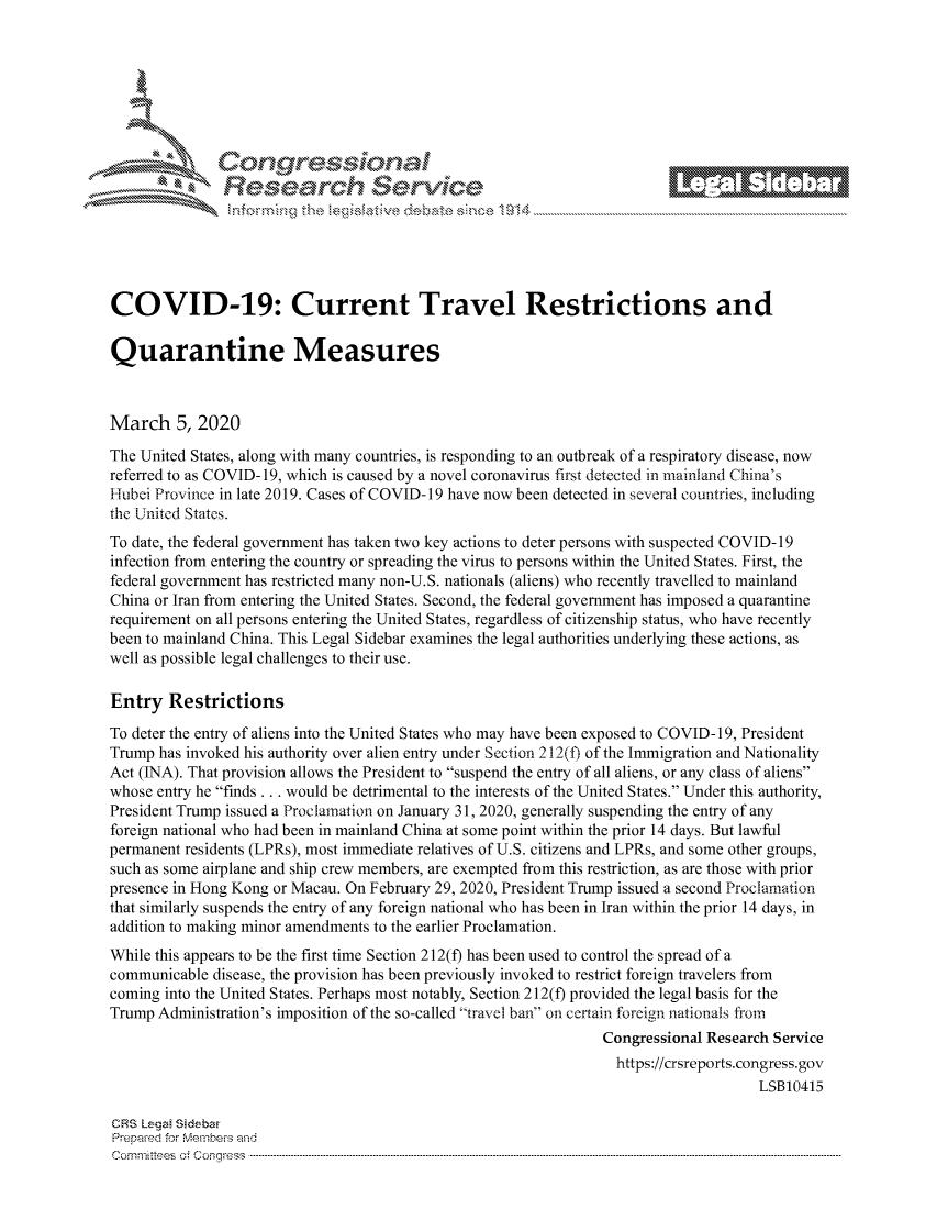 handle is hein.crs/govcapy0001 and id is 1 raw text is: 









                  Resarh Servi kM-






COVID-19: Current Travel Restrictions and

Quarantine Measures



March 5, 2020
The United States, along with many countries, is responding to an outbreak of a respiratory disease, now
referred to as COVID-19, which is caused by a novel coronavirus first detected in mainland China's
Hubei Province in late 2019. Cases of COVID-19 have now been detected in several countries, including
the United States.
To date, the federal government has taken two key actions to deter persons with suspected COVID- 19
infection from entering the country or spreading the virus to persons within the United States. First, the
federal government has restricted many non-U.S. nationals (aliens) who recently travelled to mainland
China or Iran from entering the United States. Second, the federal government has imposed a quarantine
requirement on all persons entering the United States, regardless of citizenship status, who have recently
been to mainland China. This Legal Sidebar examines the legal authorities underlying these actions, as
well as possible legal challenges to their use.

Entry Restrictions
To deter the entry of aliens into the United States who may have been exposed to COVID- 19, President
Trump has invoked his authority over alien entry under Section 212(t) of the Immigration and Nationality
Act (INA). That provision allows the President to suspend the entry of all aliens, or any class of aliens
whose entry he finds ... would be detrimental to the interests of the United States. Under this authority,
President Trump issued a Proclamation on January 31, 2020, generally suspending the entry of any
foreign national who had been in mainland China at some point within the prior 14 days. But lawful
permanent residents (LPRs), most immediate relatives of U.S. citizens and LPRs, and some other groups,
such as some airplane and ship crew members, are exempted from this restriction, as are those with prior
presence in Hong Kong or Macau. On February 29, 2020, President Trump issued a second Proclamation
that similarly suspends the entry of any foreign national who has been in Iran within the prior 14 days, in
addition to making minor amendments to the earlier Proclamation.
While this appears to be the first time Section 212(f) has been used to control the spread of a
communicable disease, the provision has been previously invoked to restrict foreign travelers from
coming into the United States. Perhaps most notably, Section 212(f) provided the legal basis for the
Trump Administration's imposition of the so-called travel ban on certain foreign nationals from
                                                               Congressional Research Service
                                                                 https://crsreports.congress.gov
                                                                                   LSB10415

CRS Lega Sidebar
Prepaed for Membeivs and
Cornnittees  o4 Cor~qress  ---------------------------------------------------------------------------------------------------------------------------------------------------------------------------------------


