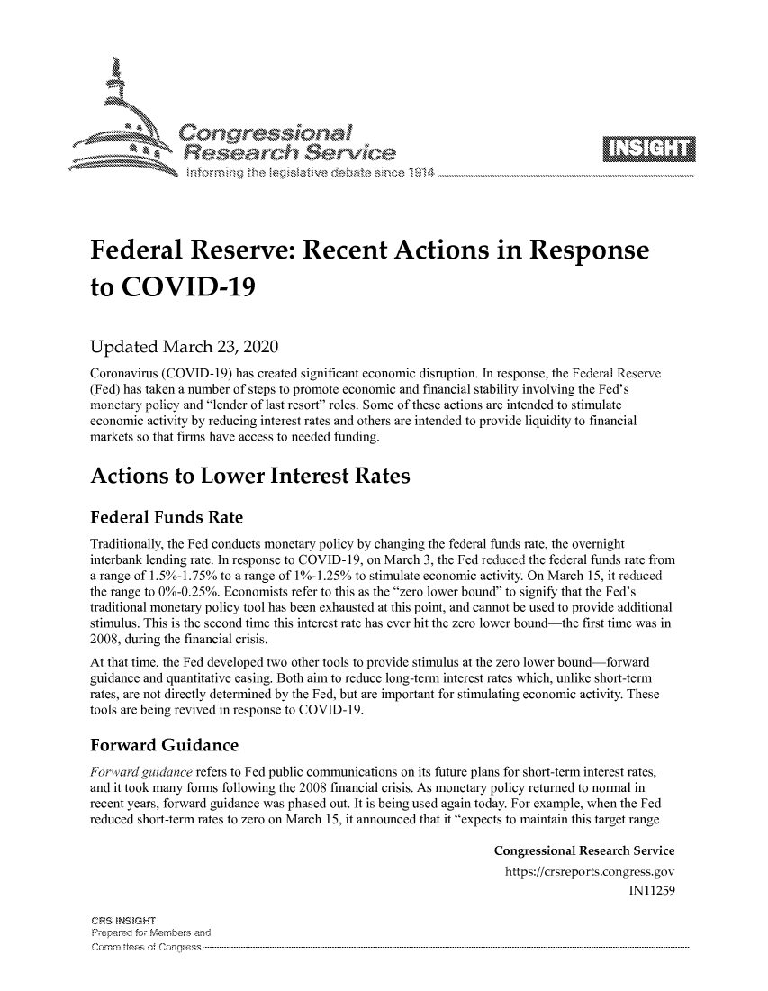 handle is hein.crs/govcavs0001 and id is 1 raw text is: 









               Researh Sevice





Federal Reserve: Recent Actions in Response

to COVID-19



Updated March 23, 2020
Coronavirus (COVID-19) has created significant economic disruption. In response, the Federal Reserve
(Fed) has taken a number of steps to promote economic and financial stability involving the Fed's
monetary policy and lender of last resort roles. Some of these actions are intended to stimulate
economic activity by reducing interest rates and others are intended to provide liquidity to financial
markets so that firms have access to needed funding.


Actions to Lower Interest Rates


Federal Funds Rate
Traditionally, the Fed conducts monetary policy by changing the federal funds rate, the overnight
interbank lending rate. In response to COVID-19, on March 3, the Fed reduced the federal funds rate from
a range of 1. 5%-1.75% to a range of 1%-1.25% to stimulate economic activity. On March 15, it reduced
the range to 0%-0.25%. Economists refer to this as the zero lower bound to signify that the Fed's
traditional monetary policy tool has been exhausted at this point, and cannot be used to provide additional
stimulus. This is the second time this interest rate has ever hit the zero lower bound-the first time was in
2008, during the financial crisis.
At that time, the Fed developed two other tools to provide stimulus at the zero lower bound-forward
guidance and quantitative easing. Both aim to reduce long-term interest rates which, unlike short-term
rates, are not directly determined by the Fed, but are important for stimulating economic activity. These
tools are being revived in response to COVID-19.

Forward Guidance
Forward guidance refers to Fed public communications on its future plans for short-term interest rates,
and it took many forms following the 2008 financial crisis. As monetary policy returned to normal in
recent years, forward guidance was phased out. It is being used again today. For example, when the Fed
reduced short-term rates to zero on March 15, it announced that it expects to maintain this target range

                                                               Congressional Research Service
                                                               https://crsreports.congress.gov
                                                                                    IN11259

CRS NStGHT
Prepaimed for Mernbei-s and
Committees 4 o. C- --q .. . . . . . . . ...----------------------------------------------------------------------------------------------------------------------------------------------------------------------


