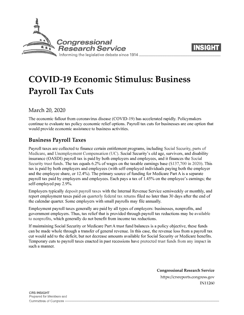 handle is hein.crs/govcavt0001 and id is 1 raw text is: 









               Researh Sevice






COVID-19 Economic Stimulus: Business

Payroll Tax Cuts



March 20, 2020
The economic fallout from coronavirus disease (COVID- 19) has accelerated rapidly. Policymakers
continue to evaluate tax policy economic relief options. Payroll tax cuts for businesses are one option that
would provide economic assistance to business activities.

Business Payroll Taxes
Payroll taxes are collected to finance certain entitlement programs, including Social Security, parts of
Medicare, and Unemployment Compensation (UC). Social Security's old age, survivors, and disability
insurance (OASDI) payroll tax is paid by both employers and employees, and it finances the Social
Security trust funds. The tax equals 6.2% of wages on the taxable earnings base ($137,700 in 2020). This
tax is paid by both employers and employees (with self-employed individuals paying both the employer
and the employee share, or 12.4%). The primary source of funding for Medicare Part A is a separate
payroll tax paid by employers and employees. Each pays a tax of 1.45% on the employee's earnings; the
self-employed pay 2.9%.
Employers typically deposit payroll taxes with the Internal Revenue Service semiweekly or monthly, and
report employment taxes paid on quarterly federal tax returns filed no later than 30 days after the end of
the calendar quarter. Some employers with small payrolls may file annually.
Employment payroll taxes generally are paid by all types of employers: businesses, nonprofits, and
government employers. Thus, tax relief that is provided through payroll tax reductions may be available
to nonprofits, which generally do not benefit from income tax reductions.
If maintaining Social Security or Medicare Part A trust fund balances is a policy objective, these funds
can be made whole through a transfer of general revenue. In this case, the revenue loss from a payroll tax
cut would add to the deficit, but not decrease amounts available for Social Security or Medicare benefits.
Temporary cuts to payroll taxes enacted in past recessions have protected trust ,finds from any impact in
such a manner.




                                                               Congressional Research Service
                                                                 https://crsreports.congress.gov
                                                                                     IN11260

CRS }NStGHT
Prepaed for Membei's and
Cornm ittees  o4 Co q _gress  ---------------------------------------------------------------------------------------------------------------------------------------------------------------------------------------


