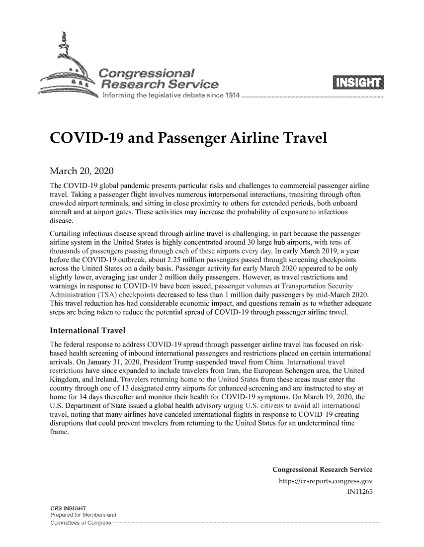 handle is hein.crs/govcavy0001 and id is 1 raw text is: 









               Researh Sevice






COVID-19 and Passenger Airline Travel



March 20, 2020
The COVID- 19 global pandemic presents particular risks and challenges to commercial passenger airline
travel. Taking a passenger flight involves numerous interpersonal interactions, transiting through often
crowded airport terminals, and sitting in close proximity to others for extended periods, both onboard
aircraft and at airport gates. These activities may increase the probability of exposure to infectious
disease.
Curtailing infectious disease spread through airline travel is challenging, in part because the passenger
airline system in the United States is highly concentrated around 30 large hub airports, with tens of
thousands of passengers passing through each of these airports -very day. In early March 2019, a year
before the COVID- 19 outbreak, about 2.25 million passengers passed through screening checkpoints
across the United States on a daily basis. Passenger activity for early March 2020 appeared to be only
slightly lower, averaging just under 2 million daily passengers. However, as travel restrictions and
warnings in response to COVID-19 have been issued, passenger volumes at Transportation Security
Administration (TSA) checkpoints decreased to less than 1 million daily passengers by mid-March 2020.
This travel reduction has had considerable economic impact, and questions remain as to whether adequate
steps are being taken to reduce the potential spread of COVID- 19 through passenger airline travel.

International Travel
The federal response to address COVID- 19 spread through passenger airline travel has focused on risk-
based health screening of inbound international passengers and restrictions placed on certain international
arrivals. On January 31, 2020, President Trump suspended travel from China. International travel
restrictions have since expanded to include travelers from Iran, the European Schengen area, the United
Kingdom, and Ireland. Travelers returning home to the United States from these areas must enter the
country through one of 13 designated entry airports for enhanced screening and are instructed to stay at
home for 14 days thereafter and monitor their health for COVID-19 symptoms. On March 19, 2020, the
U.S. Department of State issued a global health advisory urging U.S. citizens to avoid all international
travel, noting that many airlines have canceled international flights in response to COVID- 19 creating
disruptions that could prevent travelers from returning to the United States for an undetermined time
frame.



                                                                   Congressional Research Service
                                                                   https://crsreports.congress.gov
                                                                                         IN11265

CRS }NStGHT
Prepaed for Membeivs and
cornm ittees  o4 Cor~qress  ---------------------------------------------------------------------------------------------------------------------------------------------------------------------------------------



