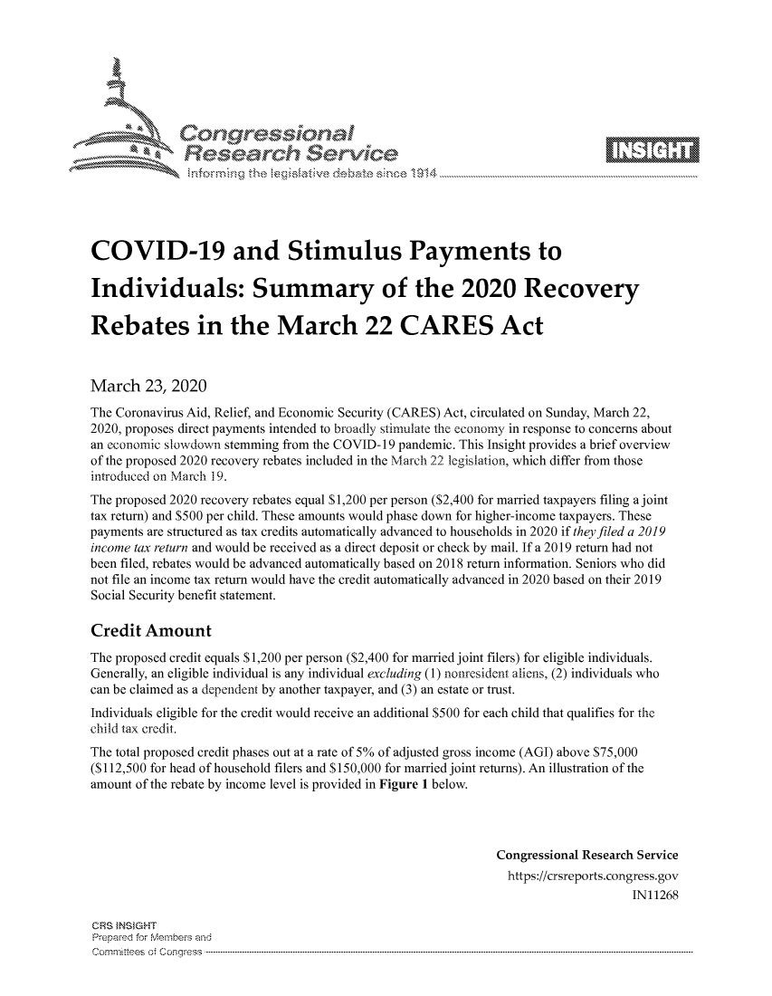 handle is hein.crs/govcawq0001 and id is 1 raw text is: 









              Researh Sevice






COVID-19 and Stimulus Payments to

Individuals: Summary of the 2020 Recovery

Rebates in the March 22 CARES Act



March 23, 2020
The Coronavirus Aid, Relief, and Economic Security (CARES) Act, circulated on Sunday, March 22,
2020, proposes direct payments intended to broadly stimulate the economy in response to concerns about
an economic slowdown stemming from the COVID- 19 pandemic. This Insight provides a brief overview
of the proposed 2020 recovery rebates included in the March 22 legislation, which differ from those
introduced on March 19.
The proposed 2020 recovery rebates equal $1,200 per person ($2,400 for married taxpayers filing a joint
tax return) and $500 per child. These amounts would phase down for higher-income taxpayers. These
payments are structured as tax credits automatically advanced to households in 2020 if theyfiled a 2019
income tax return and would be received as a direct deposit or check by mail. If a 2019 return had not
been filed, rebates would be advanced automatically based on 2018 return information. Seniors who did
not file an income tax return would have the credit automatically advanced in 2020 based on their 2019
Social Security benefit statement.

Credit Amount
The proposed credit equals S 1,200 per person ($2,400 for married joint filers) for eligible individuals.
Generally, an eligible individual is any individual excluding (1) nonresident aiiens, (2) individuals who
can be claimed as a dependent by another taxpayer, and (3) an estate or trust.
Individuals eligible for the credit would receive an additional $500 for each child that qualifies for the
child tax credit.
The total proposed credit phases out at a rate of 5% of adjusted gross income (AGI) above $75,000
(S112,500 for head of household filers and S150,000 for married joint returns). An illustration of the
amount of the rebate by income level is provided in Figure 1 below.




                                                             Congressional Research Service
                                                               https://crsreports.congress.gov
                                                                                  IN11268

CRS }NStGHT
Prepaed for Membeivs and
cornm ittees  o4 Cor~qress  ---------------------------------------------------------------------------------------------------------------------------------------------------------------------------------------



