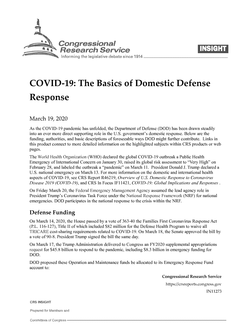 handle is hein.crs/govcawv0001 and id is 1 raw text is: 









              Researh Sevice






COVID-19: The Basics of Domestic Defense


Response



March 19, 2020

As the COVID-19 pandemic has unfolded, the Department of Defense (DOD) has been drawn steadily
into an ever more direct supporting role in the U.S. government's domestic response. Below are the
funding, authorities, and basic descriptions of foreseeable ways DOD might further contribute. Links in
this product connect to more detailed information on the highlighted subjects within CRS products or web
pages.
The World Health Organization (WHO) declared the global COVID-19 outbreak a Public Health
Emergency of International Concern on January 30, raised its global risk assessment to Very High on
February 28, and labeled the outbreak a pandemic on March 11. President Donald J. Trump declared a
U.S. national emergency on March 13. For more information on the domestic and international health
aspects of COVID-19, see CRS Report R46219, Overview of U.S. Domestic Response to Coronavirus
Disease 2019 (COVID-19), and CRS In Focus IFI 1421, COVID-19: Global Implications and Responses .
On Friday March 20, the Federal Emergency Management Agency assumed the lead agency role in
President Trump's Coronavirus Task Force under the National Response Framework (NRF) for national
emergencies. DOD participates in the national response to the crisis within the NRF.

Defense Funding

On March 14, 2020, the House passed by a vote of 363-40 the Families First Coronavirus Response Act
(P.L. 116-127), Title II of which included $82 million for the Defense Health Program to waive all
TRICARE cost-sharing requirements related to COVID-19. On March 18, the Senate approved the bill by
a vote of 90-8. President Trump signed the bill the same day.
On March 17, the Trump Administration delivered to Congress an FY2020 supplemental appropriations
request for $45.8 billion to respond to the pandemic, including $8.3 billion in emergency funding for
DOD.
DOD proposed these Operation and Maintenance funds be allocated to its Emergency Response Fund
account to:

                                                              Congressional Research Service
                                                                https://crsreports.congress.gov
                                                                                   IN11273

CRS NS GHT

Prepaimed for Mernhe-s and


comrm~tee -!, C. orlwes'


