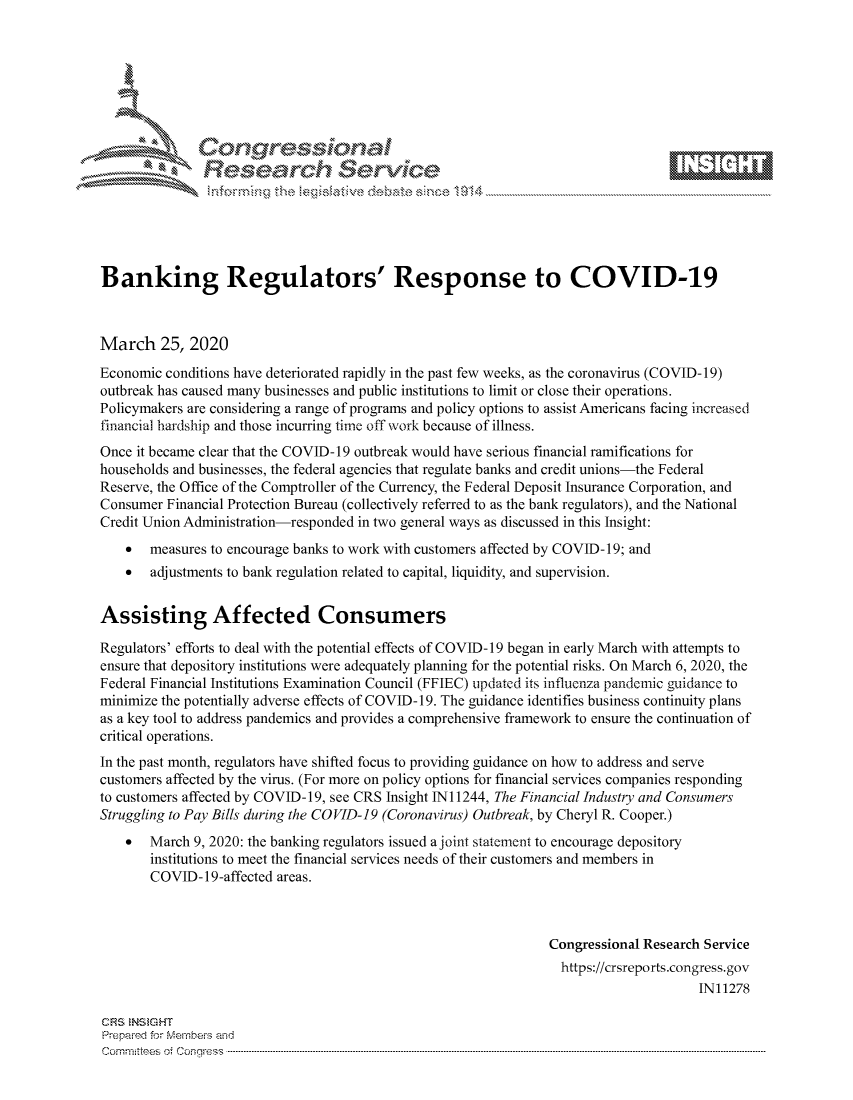 handle is hein.crs/govcaxp0001 and id is 1 raw text is: 









               Researh Sevice






Banking Regulators' Response to COVID-19



March 25, 2020
Economic conditions have deteriorated rapidly in the past few weeks, as the coronavirus (COVID- 19)
outbreak has caused many businesses and public institutions to limit or close their operations.
Policymakers are considering a range of programs and policy options to assist Americans facing increased
financial hardship and those incurring time off work because of illness.
Once it became clear that the COVID- 19 outbreak would have serious financial ramifications for
households and businesses, the federal agencies that regulate banks and credit unions-the Federal
Reserve, the Office of the Comptroller of the Currency, the Federal Deposit Insurance Corporation, and
Consumer Financial Protection Bureau (collectively referred to as the bank regulators), and the National
Credit Union Administration-responded in two general ways as discussed in this Insight:
    *  measures to encourage banks to work with customers affected by COVID-19; and
    *  adjustments to bank regulation related to capital, liquidity, and supervision.


Assisting Affected Consumers

Regulators' efforts to deal with the potential effects of COVID-19 began in early March with attempts to
ensure that depository institutions were adequately planning for the potential risks. On March 6, 2020, the
Federal Financial Institutions Examination Council (FFIEC) updated its influenza pandemic guidance to
minimize the potentially adverse effects of COVID-19. The guidance identifies business continuity plans
as a key tool to address pandemics and provides a comprehensive framework to ensure the continuation of
critical operations.
In the past month, regulators have shifted focus to providing guidance on how to address and serve
customers affected by the virus. (For more on policy options for financial services companies responding
to customers affected by COVID-19, see CRS Insight INI 1244, The Financial Industry and Consumers
Struggling to Pay Bills during the COVID-19 (Coronavirus) Outbreak, by Cheryl R. Cooper.)
    * March 9, 2020: the banking regulators issued a joint statement to encourage depository
       institutions to meet the financial services needs of their customers and members in
       COVID- 19-affected areas.



                                                                Congressional Research Service
                                                                  https://crsreports.congress.gov
                                                                                      IN11278

CRS  NStGHT
Prepaimed for Mernbei-s and
Committees 4 o.  C- --q s . . . .. . . . . . .. . . . . .. . . . ..-----------------------------------------------------------------------------------------------------------------------------------------------------------



