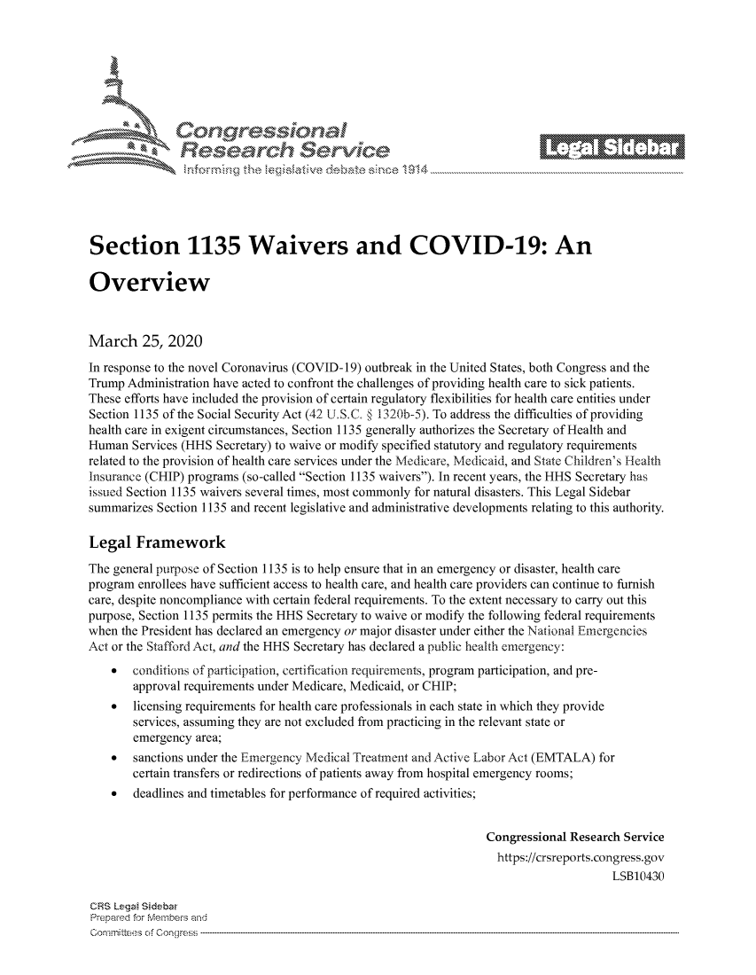 handle is hein.crs/govcaxy0001 and id is 1 raw text is: 









                   Resarh Servi kM-






Section 1135 Waivers and COVID-19: An

Overview



March 25, 2020
In response to the novel Coronavirus (COVID- 19) outbreak in the United States, both Congress and the
Trump Administration have acted to confront the challenges of providing health care to sick patients.
These efforts have included the provision of certain regulatory flexibilities for health care entities under
Section 1135 of the Social Security Act (42 L.S.C § 1320b-5). To address the difficulties of providing
health care in exigent circumstances, Section 1135 generally authorizes the Secretary of Health and
Human Services (HHS Secretary) to waive or modify specified statutory and regulatory requirements
related to the provision of health care services under the Medicare, Medicaid, and State Children's Health
Insurance (CHIP) programs (so-called Section 1135 waivers). In recent years, the HHS Secretary has
issued Section 1135 waivers several times, most commonly for natural disasters. This Legal Sidebar
summarizes Section 1135 and recent legislative and administrative developments relating to this authority.

Legal Framework
The general purpose of Section 1135 is to help ensure that in an emergency or disaster, health care
program enrollees have sufficient access to health care, and health care providers can continue to furnish
care, despite noncompliance with certain federal requirements. To the extent necessary to carry out this
purpose, Section 1135 permits the HHS Secretary to waive or modify the following federal requirements
when the President has declared an emergency or major disaster under either the National Emergencies
Act or the Stafford Act, and the HHS Secretary has declared a public health emergency:
    *  conditions of participation, certification requirements, program participation, and pre-
       approval requirements under Medicare, Medicaid, or CHIP;
    *  licensing requirements for health care professionals in each state in which they provide
       services, assuming they are not excluded from practicing in the relevant state or
       emergency area;
    *  sanctions under the Emergency Medical Treatin ent and Active Labor Act (EMTALA) for
       certain transfers or redirections of patients away from hospital emergency rooms;
    *  deadlines and timetables for performance of required activities;


                                                                Congressional Research Service
                                                                  https://crsreports.congress.gov
                                                                                    LSB10430

CRS Lega Sidebar
Prepaed for Membeivs and
Committees of Conqre.s


