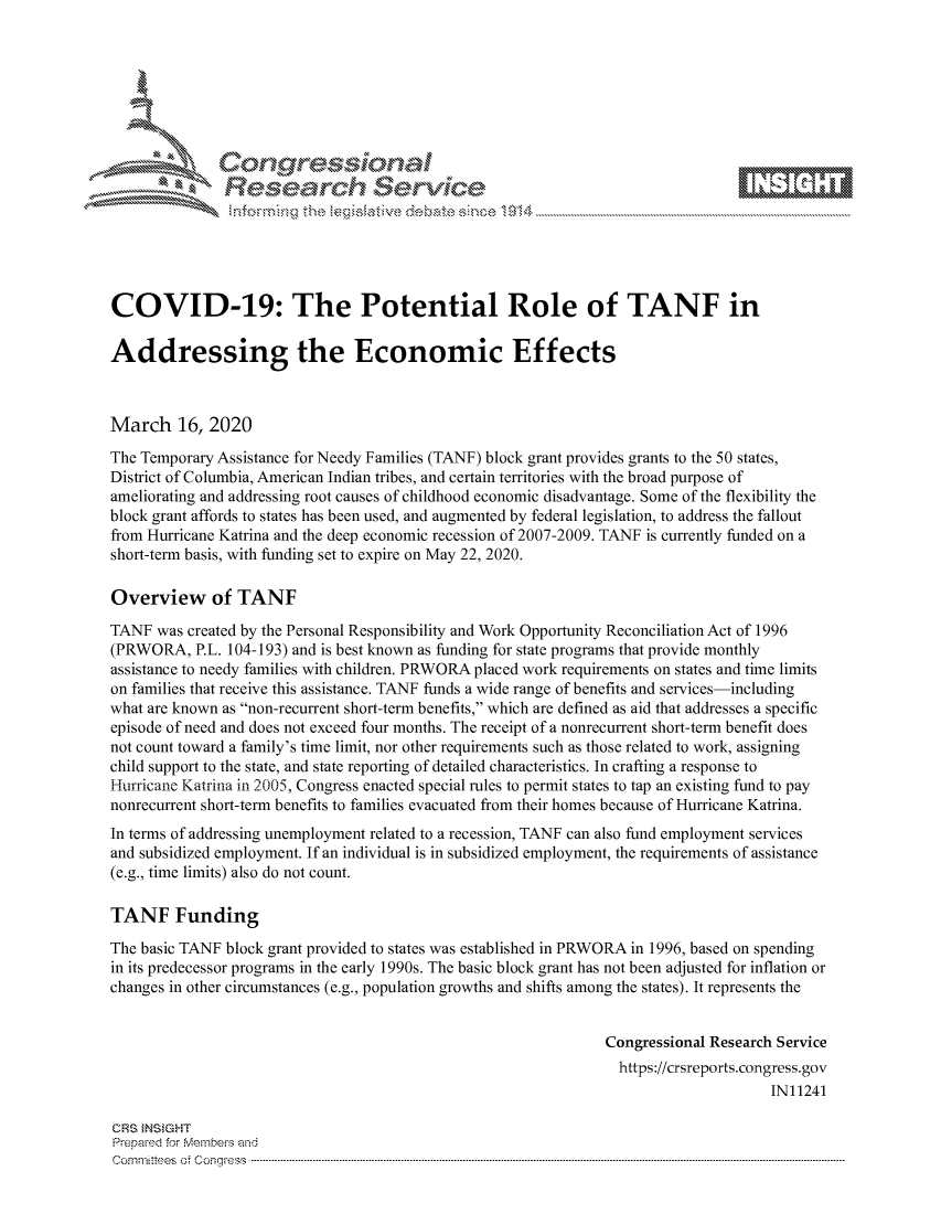 handle is hein.crs/govcixz0001 and id is 1 raw text is: 









               Researh Sevice






COVID-19: The Potential Role of TANF in

Addressing the Economic Effects



March 16, 2020
The Temporary Assistance for Needy Families (TANF) block grant provides grants to the 50 states,
District of Columbia, American Indian tribes, and certain territories with the broad purpose of
ameliorating and addressing root causes of childhood economic disadvantage. Some of the flexibility the
block grant affords to states has been used, and augmented by federal legislation, to address the fallout
from Hurricane Katrina and the deep economic recession of 2007-2009. TANF is currently funded on a
short-term basis, with funding set to expire on May 22, 2020.

Overview of TANF
TANF was created by the Personal Responsibility and Work Opportunity Reconciliation Act of 1996
(PRWORA, P.L. 104-193) and is best known as funding for state programs that provide monthly
assistance to needy families with children. PRWORA placed work requirements on states and time limits
on families that receive this assistance. TANF funds a wide range of benefits and services-including
what are known as non-recurrent short-term benefits, which are defined as aid that addresses a specific
episode of need and does not exceed four months. The receipt of a nonrecurrent short-term benefit does
not count toward a family's time limit, nor other requirements such as those related to work, assigning
child support to the state, and state reporting of detailed characteristics. In crafting a response to
Hurricane Katrina in 2005, Congress enacted special rules to permit states to tap an existing fund to pay
nonrecurrent short-term benefits to families evacuated from their homes because of Hurricane Katrina.
In terms of addressing unemployment related to a recession, TANF can also fund employment services
and subsidized employment. If an individual is in subsidized employment, the requirements of assistance
(e.g., time limits) also do not count.

TANF Funding

The basic TANF block grant provided to states was established in PRWORA in 1996, based on spending
in its predecessor programs in the early 1990s. The basic block grant has not been adjusted for inflation or
changes in other circumstances (e.g., population growths and shifts among the states). It represents the


                                                               Congressional Research Service
                                                                 https://crsreports.congress.gov
                                                                                     IN11241

CRS INSIGHT
Prepaed for Membeivs and
Cornm ittees  o4 Cor~qress  ---------------------------------------------------------------------------------------------------------------------------------------------------------------------------------------


