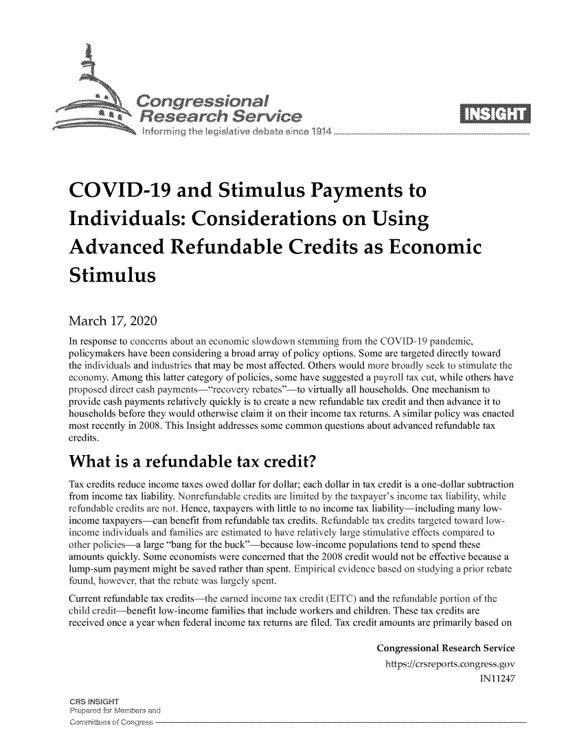 handle is hein.crs/govciyu0001 and id is 1 raw text is: 









              Researh Sevice






COVID-19 and Stimulus Payments to

Individuals: Considerations on Using

Advanced Refundable Credits as Economic

Stimulus



March 17, 2020
In response to concerns about an economic slowdowi stemming from the COVID-- 19 pandemic,
policymakers have been considering a broad array of policy options. Some are targeted directly toward
the individuals and industries that may be most affected. Others would more broadly seek to stimulate the
economy. Among this latter category of policies, some have suggested a payroll tax cut, while others have
proposed direct cash parnents recovery rebate' -to virtually all households. One mechanism to
provide cash payments relatively quickly is to create a new refundable tax credit and then advance it to
households before they would otherwise claim it on their income tax returns. A similar policy was enacted
most recently in 2008. This Insight addresses some common questions about advanced refundable tax
credits.

What is a refundable tax credit?

Tax credits reduce income taxes owed dollar for dollar; each dollar in tax credit is a one-dollar subtraction
from income tax liability. Nonrefindable credits are limited by the taxpayer's income tax liability; while
refundable credits are not. Hence, taxpayers with little to no income tax liability-including many low-
income taxpayers-can benefit from refundable tax credits. Refundable tax credits targeted toward low--
income individuals and families are estimated to have relatively large stimulative effects compared to
other policies-a large bang for the buck-because low-income populations tend to spend these
amounts quickly. Some economists were concerned that the 2008 credit would not be effective because a
lump-sum payment might be saved rather than spent. Empirical evidence based on studying a prior rebate
found, however, that the rebate was largely spent.
Current refundable tax credits-the earned income tax credit (EITC) and the refundable portion of the
child credit-benefit low-income families that include workers and children. These tax credits are
received once a year when federal income tax returns are filed. Tax credit amounts are primarily based on

                                                             Congressional Research Service
                                                               https://crsreports.congress.gov
                                                                                  IN11247

CRS }NStGHT
Prepaed for Membei's and
Committees of Congress


