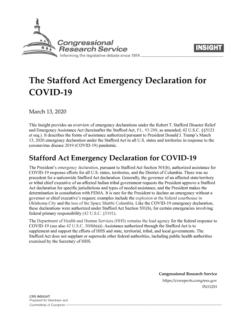 handle is hein.crs/govciyy0001 and id is 1 raw text is: 









               Researh Sevice






The Stafford Act Emergency Declaration for

COVID-19



March 13, 2020

This Insight provides an overview of emergency declarations under the Robert T. Stafford Disaster Relief
and Emergency Assistance Act (hereinafter the Stafford Act, PRL. 93-288, as amended; 42 U. S.C. § §5121
et seq.). It describes the forms of assistance authorized pursuant to President Donald J. Trump's March
13, 2020 emergency declaration under the Stafford Act in all U.S. states and territories in response to the
coronavirus disease 2019 (COVID- 19) pandemic.


Stafford Act Emergency Declaration for COVID-19

The President's emergency declaration, pursuant to Stafford Act Section 501 (b), authorized assistance for
COVID-19 response efforts for all U.S. states, territories, and the District of Columbia. There was no
precedent for a nationwide Stafford Act declaration. Generally, the governor of an affected state/territory
or tribal chief executive of an affected Indian tribal government requests the President approve a Stafford
Act declaration for specific jurisdictions and types of needed assistance, and the President makes the
determination in consultation with FEMA. It is rare for the President to declare an emergency without a
governor or chief executive's request; examples include the explosion at the federal courthouse in
Oklahoma City and the loss of the Space Shuttle Columbia. Like the COVID-19 emergency declaration,
these declarations were authorized under Stafford Act Section 501(b), for certain emergencies involving
federal primary responsibility (42 U.S.C. § 5191).
The Department of lealth and Human Services (IlHlS) remains the lead agency for the federal response to
COVID-19 (see also 42 U.S.C. 300hh(a)). Assistance authorized through the Stafford Act is to
supplement and support the efforts of HHS and state, territorial, tribal, and local governments. The
Stafford Act does not supplant or supersede other federal authorities, including public health authorities
exercised by the Secretary of HHS.






                                                               Congressional Research Service
                                                                 https://crsreports.congress.gov
                                                                                     IN11251

CRS  NS GHT
Prpred For Meumbers and
Comrm ttees  of Conress  ---------------------------------------------------------------------------------------------------------------------------------------------------------------------------------------


