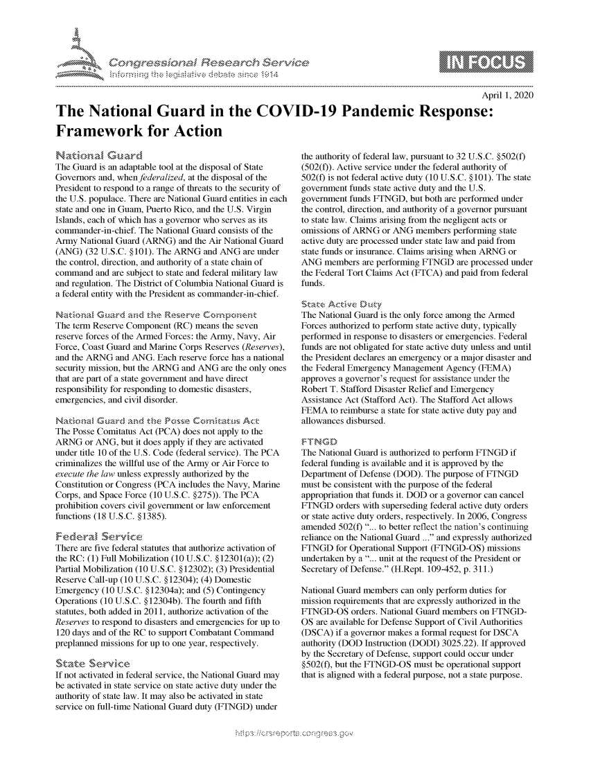 handle is hein.crs/govcpzw0001 and id is 1 raw text is: 





FF.ri E~$~                               &


                                                                                                  April 1, 2020

The National Guard in the COVID-19 Pandemic Response:

Framework for Action


     Ntoa,'z ., ar d
The Guard is an adaptable tool at the disposal of State
Governors and, when federalized, at the disposal of the
President to respond to a range of threats to the security of
the U.S. populace. There are National Guard entities in each
state and one in Guam, Puerto Rico, and the U.S. Virgin
Islands, each of which has a governor who serves as its
commander-in-chief. The National Guard consists of the
Army National Guard (ARNG) and the Air National Guard
(ANG) (32 U.S.C. §101). The ARNG and ANG are under
the control, direction, and authority of a state chain of
command and are subject to state and federal military law
and regulation. The District of Columbia National Guard is
a federal entity with the President as commander-in-chief.

Naktionw Guarcd s' z     Rznv
The term Reserve Component (RC) means the seven
reserve forces of the Armed Forces: the Army, Navy, Air
Force, Coast Guard and Marine Corps Reserves (Reserves),
and the ARNG and ANG. Each reserve force has a national
security mission, but the ARNG and ANG are the only ones
that are part of a state government and have direct
responsibility for responding to domestic disasters,
emergencies, and civil disorder.


The Posse Comitatus Act (PCA) does not apply to the
ARNG or ANG, but it does apply if they are activated
under title 10 of the U.S. Code (federal service). The PCA
criminalizes the willful use of the Army or Air Force to
execute the law unless expressly authorized by the
Constitution or Congress (PCA includes the Navy, Marine
Corps, and Space Force (10 U.S.C. §275)). The PCA
prohibition covers civil government or law enforcement
functions (18 U.S.C. §1385).


There are five federal statutes that authorize activation of
the RC: (1) Full Mobilization (10 U.S.C. §12301(a)); (2)
Partial Mobilization (10 U.S.C. §12302); (3) Presidential
Reserve Call-up (10 U.S.C. §12304); (4) Domestic
Emergency (10 U.S.C. §12304a); and (5) Contingency
Operations (10 U.S.C. §12304b). The fourth and fifth
statutes, both added in 2011, authorize activation of the
Reserves to respond to disasters and emergencies for up to
120 days and of the RC to support Combatant Command
preplanned missions for up to one year, respectively.


If not activated in federal service, the National Guard may
be activated in state service on state active duty under the
authority of state law. It may also be activated in state
service on full-time National Guard duty (FTNGD) under


the authority of federal law, pursuant to 32 U.S.C. §502(f)
(502(f)). Active service under the federal authority of
502(f) is not federal active duty (10 U.S.C. §101). The state
government funds state active duty and the U.S.
government funds FTNGD, but both are performed under
the control, direction, and authority of a governor pursuant
to state law. Claims arising from the negligent acts or
omissions of ARNG or ANG members performing state
active duty are processed under state law and paid from
state funds or insurance. Claims arising when ARNG or
ANG members are performing FTNGD are processed under
the Federal Tort Claims Act (FTCA) and paid from federal
funds.


The National Guard is the only force among the Armed
Forces authorized to perform state active duty, typically
performed in response to disasters or emergencies. Federal
funds are not obligated for state active duty unless and until
the President declares an emergency or a major disaster and
the Federal Emergency Management Agency (FEMA)
approves a governor's request for assistance under the
Robert T. Stafford Disaster Relief and Emergency
Assistance Act (Stafford Act). The Stafford Act allows
FEMA to reimburse a state for state active duty pay and
allowances disbursed.


The National Guard is authorized to perform FTNGD if
federal funding is available and it is approved by the
Department of Defense (DOD). The purpose of FTNGD
must be consistent with the purpose of the federal
appropriation that funds it. DOD or a governor can cancel
FTNGD orders with superseding federal active duty orders
or state active duty orders, respectively. In 2006, Congress
amended 502(f) ... to better reflect the nation's continuing
reliance on the National Guard ... and expressly authorized
FTNGD for Operational Support (FTNGD-OS) missions
undertaken by a ... unit at the request of the President or
Secretary of Defense. (H.Rept. 109-452, p. 311.)

National Guard members can only perform duties for
mission requirements that are expressly authorized in the
FTNGD-OS orders. National Guard members on FTNGD-
OS are available for Defense Support of Civil Authorities
(DSCA) if a governor makes a formal request for DSCA
authority (DOD Instruction (DODI) 3025.22). If approved
by the Secretary of Defense, support could occur under
§502(f), but the FTNGD-OS must be operational support
that is aligned with a federal purpose, not a state purpose.


K~:>


mppm qq\
         p\w gn'a', ggmm
a
'S             I
11LULANJILiN,


