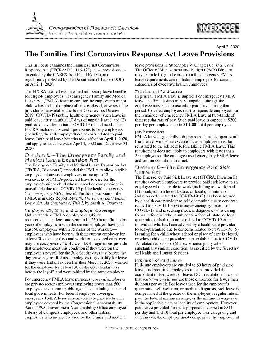 handle is hein.crs/govcqyq0001 and id is 1 raw text is: 




FF.     '                     ,iE SE.$.! i ,


                                                                                                 April 2, 2020

The Families First Coronavirus Response Act Leave Provisions


This In Focus examines the Families First Coronavirus
Response Act (FFCRA; P.L. 116-127) leave provisions, as
amended by the CARES Act (P.L. 116-136), and
regulations published by the Department of Labor (DOL)
on April 1, 2020.
The FFCRA created two new and temporary leave benefits
for eligible employees: (1) emergency Family and Medical
Leave Act (FMLA) leave to care for the employee's minor
child whose school or place of care is closed, or whose care
provider is unavailable due to the Coronavirus Disease
2019 (COVID-19) public health emergency (such leave is
paid leave after an initial 10 days of unpaid leave), and (2)
paid sick leave for certain COVID- 19 related needs. The
FFCRA included tax credit provisions to help employers
(including the self-employed) cover costs related to paid
leave. Both paid leave benefits took effect on April 1, 2020,
and apply to leave between April 1, 2020 and December 31,
2020.

Medicazl Leave~~xa               Act
The Emergency Family and Medical Leave Expansion Act
(FFCRA, Division C) amended the FMLA to allow eligible
employees of covered employers to use up to 12
workweeks of FMLA-protected leave to care for the
employee's minor child whose school or care provider is
unavailable due to a COVID- 19 public health emergency
(i.e., emergency FMLA leave). Further discussion of the
FMLA is in CRS Report R44274, The Family and Medical
Leave Act: An Overview of Title I, by Sarah A. Donovan.
                     and  , p ,.yer Ccsv 'kie
Unlike standard FMLA employee eligibility
requirements-at least one year and 1,250 hours (in the last
year) of employment with the current employer having at
least 50 employees within 75 miles of the worksite-
employees who have been with their current employer for
at least 30 calendar days and work for a covered employer
may use emergency FMLA leave. DOL regulations provide
that employees meet this condition if they were on the
employer's payroll for the 30 calendar days just before the
day leave begins. Rehired employees may qualify for leave
if they were laid off not earlier than March 1, 2020, worked
for the employer for at least 30 of the 60 calendar days
before the layoff, and were rehired by the same employer.
For emergency FMLA leave purposes, covered employers
are private-sector employers employing fewer than 500
employees and certain public agencies, including state and
local governments. For federal employee coverage,
emergency FMLA leave is available to legislative branch
employees covered by the Congressional Accountability
Act of 1995, Government Accountability Office employees,
Library of Congress employees, and other federal
employees who are not covered by the family and medical


leave provisions in Subchapter V, Chapter 63, US. Code.
The Office of Management and Budget (OMB) Director
may exclude for good cause from the emergency FMLA
leave requirements certain federal employers for certain
categories of executive branch employees.

In general, FMLA leave is unpaid. For emergency FMLA
leave, the first 10 days may be unpaid, although the
employee may elect to use other paid leave during that
period. Covered employers must compensate employees for
the remainder of emergency FMLA leave at two-thirds of
their regular rate of pay. Such paid leave is capped at $200
per day per employee up to $10,000 total per employee.

FMLA leave is generally job-protected. That is, upon return
from leave, with some exceptions, an employee must be
reinstated to the job held before taking FMLA leave. This
requirement does not apply to employers with fewer than
25 employees if the employee used emergency FMLA leave
and certain conditions are met.
..........- E::---- , , me .,.  ,,'ge,,,, -:,,cy :' Raid,, ,.  ick
Le-tz,,e Act
The Emergency Paid Sick Leave Act (FFCRA, Division E)
requires covered employers to provide paid sick leave to an
employee who is unable to work (including telework) and
(1) is subject to a federal, state, or local quarantine or
isolation order related to COVID-19; (2) has been advised
by a health care provider to self-quarantine due to concerns
related to COVID- 19; (3) is experiencing symptoms of
COVID-19 and is seeking medical diagnosis; (4) is caring
for an individual who is subject to a federal, state, or local
quarantine or isolation order related to COVID- 19 or an
individual who has been advised by a health care provider
to self-quarantine due to concerns related to COVID-19; (5)
is caring for a child whose school or place of care is closed,
or whose child care provider is unavailable, due to COVID-
19 related reasons; or (6) is experiencing any other
substantially similar condition, as specified by the Secretary
of Health and Human Services.

Full-time employees are entitled to 80 hours of paid sick
leave, and part-time employees must be provided the
equivalent of two weeks of leave. DOL regulations provide
that part-time employees are those employed for fewer than
40 hours per week. For leave taken for the employee's
quarantine, self-isolation, or medical diagnosis, sick leave is
compensated at the greater of the employee's regular rate of
pay, the federal minimum wage, or the minimum wage rate
in the applicable state or locality of employment. However,
paid leave provided for these purposes is capped at $511
per day and $5,110 total per employee. For caregiving and
other needs, the employer must compensate the employee at


.O 'T


        p\w -- , gnom goo
mppm qq\
a             , q
'S             I
11LIANJILiN,


