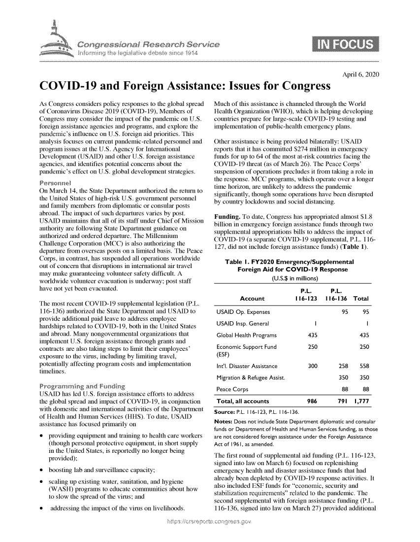 handle is hein.crs/govcqyz0001 and id is 1 raw text is: 




0 ;0


April 6, 2020


COVID-19 and Foreign Assistance: Issues for Congress


As Congress considers policy responses to the global spread
of Coronavirus Disease 2019 (COVID-19), Members of
Congress may consider the impact of the pandemic on U.S.
foreign assistance agencies and programs, and explore the
pandemic's influence on U.S. foreign aid priorities. This
analysis focuses on current pandemic-related personnel and
program issues at the U.S. Agency for International
Development (USAID) and other U.S. foreign assistance
agencies, and identifies potential concerns about the
pandemic's effect on U.S. global development strategies.


On March 14, the State Department authorized the return to
the United States of high-risk U.S. government personnel
and family members from diplomatic or consular posts
abroad. The impact of such departures varies by post.
USAID maintains that all of its staff under Chief of Mission
authority are following State Department guidance on
authorized and ordered departure. The Millennium
Challenge Corporation (MCC) is also authorizing the
departure from overseas posts on a limited basis. The Peace
Corps, in contrast, has suspended all operations worldwide
out of concern that disruptions in international air travel
may make guaranteeing volunteer safety difficult. A
worldwide volunteer evacuation is underway; post staff
have not yet been evacuated.

The most recent COVID-19 supplemental legislation (P.L.
116-136) authorized the State Department and USAID to
provide additional paid leave to address employee
hardships related to COVID-19, both in the United States
and abroad. Many nongovernmental organizations that
implement U.S. foreign assistance through grants and
contracts are also taking steps to limit their employees'
exposure to the virus, including by limiting travel,
potentially affecting program costs and implementation
timelines.


USAID has led U.S. foreign assistance efforts to address
the global spread and impact of COVID-19, in conjunction
with domestic and international activities of the Department
of Health and Human Services (HHS). To date, USAID
assistance has focused primarily on
* providing equipment and training to health care workers
   (though personal protective equipment, in short supply
   in the United States, is reportedly no longer being
   provided);
* boosting lab and surveillance capacity;
* scaling up existing water, sanitation, and hygiene
   (WASH) programs to educate communities about how
   to slow the spread of the virus; and
*   addressing the impact of the virus on livelihoods.


Much of this assistance is channeled through the World
Health Organization (WHO), which is helping developing
countries prepare for large-scale COVID-19 testing and
implementation of public-health emergency plans.

Other assistance is being provided bilaterally: USAID
reports that it has committed $274 million in emergency
funds for up to 64 of the most at-risk countries facing the
COVID-19 threat (as of March 26). The Peace Corps'
suspension of operations precludes it from taking a role in
the response. MCC programs, which operate over a longer
time horizon, are unlikely to address the pandemic
significantly, though some operations have been disrupted
by country lockdowns and social distancing.

Funding. To date, Congress has appropriated almost $1.8
billion in emergency foreign assistance funds through two
supplemental appropriations bills to address the impact of
COVID-19 (a separate COVID-19 supplemental, P.L. 116-
127, did not include foreign assistance funds) (Table 1).

    Table I. FY2020 Emergency/Supplemental
        Foreign Aid for COVID-19 Response
                   (U.S.$ in millions)

                             P.L.      P.L.
         Account           116-123   116-136 Total

 USAID Op. Expenses                        95     95
 USAID Insp. General              I                I
 Global Health Programs        435               435
 Economic Support Fund         250               250
 (ESF)
 Int'l. Disaster Assistance     300       258    558
 Migration & Refugee Assist.              350    350
 Peace Corps                               88     88
 Total, all accounts           986       791 1,777
 Source: P.L. 116-123, P.L. 116-136.
 Notes: Does not include State Department diplomatic and consular
funds or Department of Health and Human Services funding, as those
are not considered foreign assistance under the Foreign Assistance
Act of 196 1, as amended.
The first round of supplemental aid funding (P.L. 116-123,
signed into law on March 6) focused on replenishing
emergency health and disaster assistance funds that had
already been depleted by COVID-19 response activities. It
also included ESF funds for economic, security and
stabilization requirements related to the pandemic. The
second supplemental with foreign assistance funding (P.L.
116-136, signed into law on March 27) provided additional


K~:>


         p\w -- , gnom goo
mppm qq\
a              , q
'S              I
11LULANUALiN,


