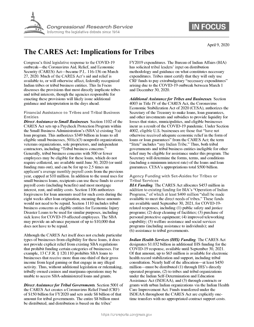 handle is hein.crs/govcqzt0001 and id is 1 raw text is: 










The CARES Act: Implications for Tribes


Congress's third legislative response to the COVID-19
outbreak-the Coronavirus Aid, Relief, and Economic
Security (CARES) Act-became P.L. 116-136 on March
27, 2020. Much of the CARES Act's aid and relief is
available to, or will otherwise affect, federally recognized
Indian tribes or tribal business entities. This In Focus
discusses the provisions that most directly implicate tribes
and tribal interests, though the agencies responsible for
enacting these provisions will likely issue additional
guidance and interpretation in the days ahead.



Direct Assistance to Small Businesses. S ection 1102 of the
CARES Act sets up a Paycheck Protection Program within
the Small Business Administration's (SBA's) existing 7(a)
loan program. This authorizes $349 billion in loans to all
eligible small businesses, 501(c)(3) nonprofit organizations,
veterans organizations, sole proprietors, and independent
contractors, including Tribal business concerns.
Generally, tribal business concerns with 500 or fewer
employees may be eligible for these loans, which do not
require collateral, are available until June 30, 2020 (or until
funding runs out), and can be for up to 2.5 times an
applicant's average monthly payroll costs from the previous
year, capped at $10 million. In addition to the usual uses for
small business loans, recipients can use these funds to cover
payroll costs (including benefits) and most mortgage
interest, rent, and utility costs. Section 1106 authorizes
forgiveness for loan amounts used for such costs during the
eight weeks after loan origination, meaning those amounts
would not need to be repaid. Section 1110 includes tribal
business concerns as eligible entities for Economic Injury
Disaster Loans to be used for similar purposes, including
sick leave for COVID-19-affected employees. The SBA
may provide an advance payment of up to $10,000 that
does not have to be repaid.

Although the CARES Act itself does not exclude particular
types of businesses from eligibility for these loans, it does
not provide explicit relief from existing SBA regulations
that prohibit funding certain categories of businesses. For
example, 13 C.F.R. § 120.110 prohibits SBA loans to
businesses that receive more than one-third of their gross
income from legal gaming or that engage in any illegal
activity. Thus, without additional legislation or rulemaking,
tribally owned casinos and marijuana operations may be
unable to access SBA-administered loans and grants.

Direct Assistance for Tribal Governments. Section 5001 of
the CARES Act creates a Coronavirus Relief Fund (CRF)
of $150 billion for FY2020 and sets aside $8 billion of that
amount for tribal governments. The entire $8 billion must
be distributed, and distribution is based on the tribes'


FY2019 expenditures. The Bureau of Indian Affairs (BIA)
has solicited tribal leaders' input on distribution
methodology and guidance on what constitutes necessary
expenditures. Tribes must certify that they will only use
CR funds to pay extrabudgetary necessary expenditures
arising due to the COVID- 19 outbreak between March 1
and December 30, 2020.

Additional Assistance for Tribes and Businesses. Section
4003 in Title IV of the CARES Act, the Coronavirus
Economic Stabilization Act of 2020 (CESA), authorizes the
Secretary of the Treasury to make loans, loan guarantees,
and other investments and subsidies to provide liquidity for
losses that states, municipalities, and eligible businesses
incur as a result of the COVID-19 pandemic. Under Section
4002, eligible U.S. businesses are those that have not
otherwise received adequate economic relief in the form of
loans or loan guarantees from the CARES Act; the term
State includes any Indian Tribe. Thus, both tribal
governments and tribal business entities ineligible for other
relief may be eligible for assistance under this program. The
Secretary will determine the forms, terms, and conditions
(including a minimum interest rate) of the loans and loan
guarantees. CESA's appropriations total $500 billion.



BIA Funding. The CARES Act allocates $453 million in
addition to existing funding for BIA's Operation of Indian
Programs, of which at least $400 million shall be made
available to meet the direct needs of tribes. These funds
are available until September 30, 2021, for COVID-19-
related responses, including (1) public safety and justice
programs; (2) deep cleaning of facilities; (3) purchase of
personal protective equipment; (4) improved teleworking
capability; (5) welfare assistance and social services
programs (including assistance to individuals); and
(6) assistance to tribal governments.

Indian Health Services (IHS) Funding. The CARES Act
designates $1.032 billion in additional IHS funding for the
COVID-19 response, available until September 30, 2021.
Of that amount, up to $65 million is available for electronic
health record stabilization and support, including tribal
consultation. Nearly half of the allocation-at least $450
million-must be distributed (1) through IHS's directly
operated programs, (2) to tribes and tribal organizations
under the Indian Self-Determination and Education
Assistance Act (ISDEAA), and (3) through contracts or
grants with urban Indian organizations via the Indian Health
Care Improvement Act. Funds transferred under the
ISDEAA throughout the CARES Act are explicitly one-
time transfers with no appropriated contract support costs.


April 9, 2020


.O 'T


               gn'a', ggmm
               , q
   rq\\
'S
a X
11LULANJILiN,


