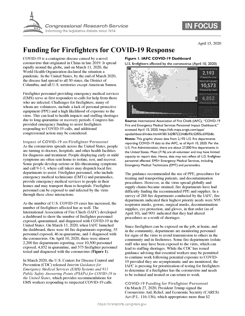 handle is hein.crs/govcryq0001 and id is 1 raw text is: 





FF.ri E.$~                                 &


April 15, 2020


Funding for Firefighters for COVID-19 Response


COVID-19 is a contagious disease caused by a novel
coronavirus that originated in China in late 2019. It spread
rapidly around the globe, and on March 11, 2020, the
World Health Organization declared the situation a
pandemic. In the United States, by the end of March 2020,
the disease had spread to all 50 states, the District of
Columbia, and all U.S. territories except American Samoa.

Firefighter personnel providing emergency medical services
(EMS) serve as first responders to calls for help from those
who are infected. Challenges for firefighters, many of
whom are volunteers, include a lack of personal protective
equipment (PPE) and a high likelihood of exposure to the
virus. This can lead to health impacts and staffing shortages
due to long quarantine or recovery periods. Congress has
provided emergency funding to assist firefighters
responding to COVID-19 calls, and additional
congressional action may be considered.

~rn .Pact C fC OV D-   on Hel-.e, e Cr
As the coronavirus spreads across the United States, people
are turning to doctors, hospitals, and other health facilities
for diagnosis and treatment. People displaying early or mild
symptoms are often sent home to isolate, rest, and recover.
Some people develop serious or life-threatening symptoms
and call 9-1-1, where call takers may dispatch local fire
departments to assist. Firefighter personnel, who include
emergency medical technicians (EMTs) and paramedics,
provide emergency medical services to people in their
homes and may transport them to hospitals. Firefighter
personnel can be exposed to and infected by the virus
through these close interactions.

As the number of U.S. COVID-19 cases has increased, the
number of firefighters affected has as well. The
International Association of Fire Chiefs (IAFC) developed
a dashboard to show the number of firefighter personnel
exposed, quarantined, and diagnosed with COVID-19 in the
United States. On March 13, 2020, when IAFC launched
the dashboard, there were 44 fire departments reporting, 55
personnel exposed, 46 in quarantine, and 1 diagnosed with
the coronavirus. On April 10, 2020, there were almost
2,200 fire departments reporting, over 10,500 personnel
exposed, 4,852 in quarantine, and 575 firefighter personnel
tested and diagnosed with the coronavirus (Figure 1).

In March 2020, the U.S. Centers for Disease Control and
Prevention (CDC) released Interim Guidance for
Emergency Medical Services (EMS) Systems and 911
Public Safety Answering Points (PSAPs) for COVID-19 in
the United States, which provides recommendations for
EMS workers responding to suspected COVID-19 calls.


Figure I. IAFC COVID- 19 Dashboard
U.S. firefighters affected by the coronavirus (ADril 10, 2020)


Source: International Association of Fire Chiefs (IAFC), COVID-19
Fire and Emergency Medical Services Personnel Impact Dashboard,
accessed April 10, 2020, https://iafc.maps.arcgis.com/apps/
opsdashboard/index.html#/3813 d2f872224d8a93c52f05cd392b8c.
Notes: This graphic shows data from 2,193 U.S. fire departments
reporting COVID-19 data to the IAFC, as of April 10, 2020. Per the
U.S. Fire Administration, there are about 27,000 fire departments in
the United States. Most (71%) are all-volunteer and may have limited
capacity to report data. Hence, data may not reflect all U.S. firefighter
personnel affected. EMS= Emergency Medical Services, including
Emergency Medical Technicians (EMT) and paramedics.

The guidance recommended the use of PPE, procedures for
treating and transporting patients, and decontamination
procedures. However, as the virus spread globally and
supply chains became strained, fire departments have had
difficulty finding the recommended PPE and supplies. In a
survey of 288 fire departments conducted by the IAFC, fire
departments indicated their highest priority needs were N95
respirator masks, gowns, surgical masks, decontamination
supplies, eye protection, and gloves, in that order (as of
April 10), and 90% indicated that they had altered
procedures as a result of shortages.

Since firefighters can be exposed on the job, at home, and
in the community, departments are monitoring personnel
for signs of the virus to avoid transmission to others in the
community and in firehouses. Some fire departments isolate
staff who may have been exposed to the virus, which can
lead to staffing shortages. While the CDC has issued
guidance advising that essential workers may be permitted
to continue work following potential exposure to COVID-
19 provided they are asymptomatic and are monitored, the
IAFC is pressing for prioritization of testing for firefighters
to determine if a firefighter has the coronavirus and needs
to be isolated and treated or can return to work.


On March 27, 2020, President Trump signed the
Coronavirus Aid, Relief, and Economic Security (CARES)
Act (P.L. 116-136), which appropriates more than $2


gognpo 'popmm- ,    goo
g
               , q
'S
a  X
11L1\L\N,\1kJ\W,


