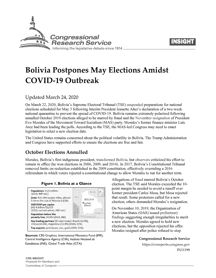 handle is hein.crs/govcryz0001 and id is 1 raw text is: 







           s'
              Relearh Sevice





Bolivia Postpones May Elections Amidst

COVID-19 Outbreak



Updated March 24, 2020

On March 22, 2020, Bolivia's Supreme Electoral Tribunal (TSE) suspended preparations for national
elections scheduled for May 3 following Interim President Jeanette Afiez's declaration of a two-week
national quarantine to prevent the spread of COVID-1 9. Bolivia remains extremely polarized following
annulled October 2019 elections alleged to be marred by fraud and the November resignation of President
Evo Morales of the Movement Toward Socialism (MAS) party. Morales's former finance minister Luis
Arce had been leading the polls. According to the TSE, the MAS-led Congress may need to enact
legislation to select a new election date.
The United States remains concerned about the political volatility in Bolivia. The Trump Administration
and Congress have supported efforts to ensure the elections are free and fair.

October Elections Annulled
Morales, Bolivia's first indigenous president, transformed Bolivia, but observers criticized his effort to
remain in office (he won elections in 2006, 2009, and 2014). In 2017, Bolivia's Constitutional Tribunal
removed limits on reelection established in the 2009 constitution, effectively overruling a 2016
referendum in which voters rejected a constitutional change to allow Morales to run for another term.


         Figure I. Bolivia at a Glance




         La P                  ~0 ~.    ... !ii
   PeverAto~ne 1 1.5l29,Nt

   Key radig pttnes (%tob trlJi Erail 1i.5%




Sources: CRS Graphics, International Monetary Fund (IMF),
Central Intelligence Agency (CIA), Instituto National de
Estadisticas (INE), Global Trade Atlas (GTA).


Allegations of fraud marred Bolivia's October
election. The TSE said Morales exceeded the 10-
point margin he needed to avoid a runoff over
former president Carlos Mesa, but Mesa rejected
that result. Some protesters called for a new
election; others demanded Morales's resignation.
On November 10, 2019, the Organization of
American States (OAS) issued preliminary
findings suggesting enough irregularities to merit
a new election. Morales agreed to hold new
elections, but the opposition rejected his offer.
Morales resigned after police refused to stop

               Congressional Research Service
                 https://crsreports.congress.gov
                                    IN11198


CRS NSiGHT
Prepared for Mernbers and
Comninttees o4 Congress ....


