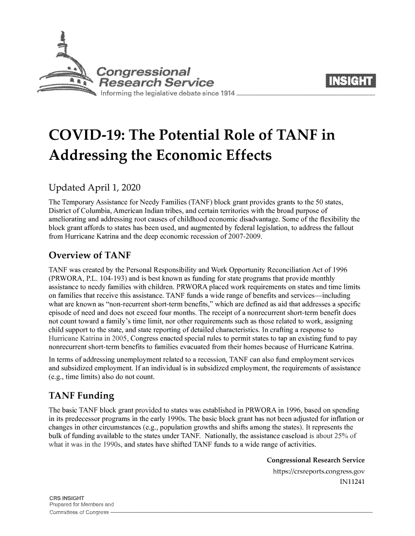 handle is hein.crs/govcrzx0001 and id is 1 raw text is: 









               Researh Sevice






COVID-19: The Potential Role of TANF in

Addressing the Economic Effects



Updated April 1, 2020
The Temporary Assistance for Needy Families (TANF) block grant provides grants to the 50 states,
District of Columbia, American Indian tribes, and certain territories with the broad purpose of
ameliorating and addressing root causes of childhood economic disadvantage. Some of the flexibility the
block grant affords to states has been used, and augmented by federal legislation, to address the fallout
from Hurricane Katrina and the deep economic recession of 2007-2009.

Overview of TANF
TANF was created by the Personal Responsibility and Work Opportunity Reconciliation Act of 1996
(PRWORA, P.L. 104-193) and is best known as funding for state programs that provide monthly
assistance to needy families with children. PRWORA placed work requirements on states and time limits
on families that receive this assistance. TANF funds a wide range of benefits and services-including
what are known as non-recurrent short-term benefits, which are defined as aid that addresses a specific
episode of need and does not exceed four months. The receipt of a nonrecurrent short-term benefit does
not count toward a family's time limit, nor other requirements such as those related to work, assigning
child support to the state, and state reporting of detailed characteristics. In crafting a response to
Hurricane Katrina in 2005, Congress enacted special rules to permit states to tap an existing fund to pay
nonrecurrent short-term benefits to families evacuated from their homes because of Hurricane Katrina.
In terms of addressing unemployment related to a recession, TANF can also fund employment services
and subsidized employment. If an individual is in subsidized employment, the requirements of assistance
(e.g., time limits) also do not count.

TANF Funding

The basic TANF block grant provided to states was established in PRWORA in 1996, based on spending
in its predecessor programs in the early 1990s. The basic block grant has not been adjusted for inflation or
changes in other circumstances (e.g., population growths and shifts among the states). It represents the
bulk of funding available to the states under TANF. Nationally, the assistance caseload is about 25%. of
what it was in the 1990s, and states have shifted TANF funds to a wide range of activities.

                                                               Congressional Research Service
                                                                 https://crsreports.congress.gov
                                                                                     IN11241

CRS INSIGHT
Prepaed for Membei's and
Cornm ittees  o4 Corqress  ----------------------------------------------------------------------------------------------------------------------------------------------------------------------------------------


