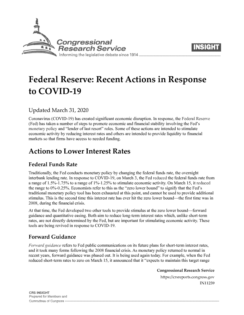 handle is hein.crs/govcsyt0001 and id is 1 raw text is: 









               Researh Sevice





Federal Reserve: Recent Actions in Response

to COVID-19



Updated March 31, 2020
Coronavirus (COVID-19) has created significant economic disruption. In response, the Federal Reserve
(Fed) has taken a number of steps to promote economic and financial stability involving the Fed's
monetary policy and lender of last resort roles. Some of these actions are intended to stimulate
economic activity by reducing interest rates and others are intended to provide liquidity to financial
markets so that firms have access to needed funding.


Actions to Lower Interest Rates


Federal Funds Rate
Traditionally, the Fed conducts monetary policy by changing the federal funds rate, the overnight
interbank lending rate. In response to COVID-19, on March 3, the Fed reduced the federal funds rate from
a range of 1. 5%-1.75% to a range of 1%-1.25% to stimulate economic activity. On March 15, it reduced
the range to 0%-0.25%. Economists refer to this as the zero lower bound to signify that the Fed's
traditional monetary policy tool has been exhausted at this point, and cannot be used to provide additional
stimulus. This is the second time this interest rate has ever hit the zero lower bound-the first time was in
2008, during the financial crisis.
At that time, the Fed developed two other tools to provide stimulus at the zero lower bound-forward
guidance and quantitative easing. Both aim to reduce long-term interest rates which, unlike short-term
rates, are not directly determined by the Fed, but are important for stimulating economic activity. These
tools are being revived in response to COVID-19.

Forward Guidance
Forward guidance refers to Fed public communications on its future plans for short-term interest rates,
and it took many forms following the 2008 financial crisis. As monetary policy returned to normal in
recent years, forward guidance was phased out. It is being used again today. For example, when the Fed
reduced short-term rates to zero on March 15, it announced that it expects to maintain this target range

                                                               Congressional Research Service
                                                               https://crsreports.congress.gov
                                                                                    IN11259

CRS NStGHT
Prepaimed for Mernbei-s and
Committees 4 o. C- --q .. . . . . . . . ...----------------------------------------------------------------------------------------------------------------------------------------------------------------------


