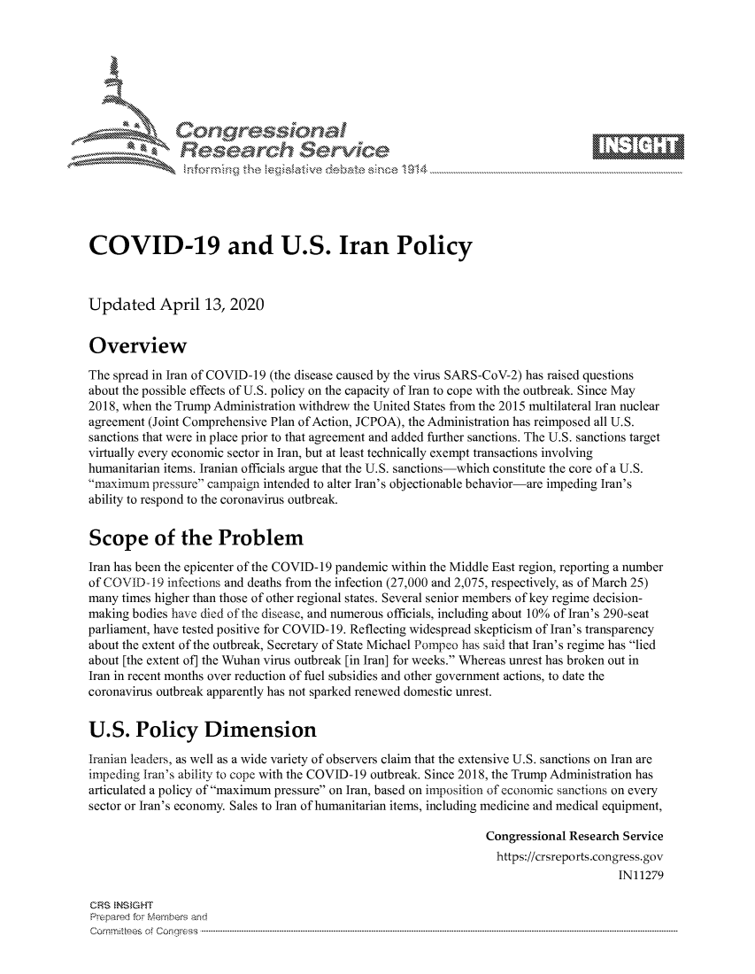 handle is hein.crs/govcsyx0001 and id is 1 raw text is: 









               Researh Sevice






COVID-19 and U.S. Iran Policy



Updated April 13, 2020


Overview

The spread in Iran of COVID-19 (the disease caused by the virus SARS-CoV-2) has raised questions
about the possible effects of U.S. policy on the capacity of Iran to cope with the outbreak. Since May
2018, when the Trump Administration withdrew the United States from the 2015 multilateral Iran nuclear
agreement (Joint Comprehensive Plan of Action, JCPOA), the Administration has reimposed all U.S.
sanctions that were in place prior to that agreement and added further sanctions. The U.S. sanctions target
virtually every economic sector in Iran, but at least technically exempt transactions involving
humanitarian items. Iranian officials argue that the U.S. sanctions-which constitute the core of a U.S.
maximum pressure campaign intended to alter Iran's objectionable behavior-are impeding Iran's
ability to respond to the coronavirus outbreak.


Scope of the Problem

Iran has been the epicenter of the COVID- 19 pandemic within the Middle East region, reporting a number
of COVID-19 infections and deaths from the infection (27,000 and 2,075, respectively, as of March 25)
many times higher than those of other regional states. Several senior members of key regime decision-
making bodies have died of the disease, and numerous officials, including about 10% of Iran's 290-seat
parliament, have tested positive for COVID- 19. Reflecting widespread skepticism of Iran's transparency
about the extent of the outbreak, Secretary of State Michael Pornpeo has said that Iran's regime has lied
about [the extent of] the Wuhan virus outbreak [in Iran] for weeks. Whereas unrest has broken out in
Iran in recent months over reduction of fuel subsidies and other government actions, to date the
coronavirus outbreak apparently has not sparked renewed domestic unrest.


U.S. Policy Dimension

Iranian leaders, as well as a wide variety of observers claim that the extensive U.S. sanctions on Iran are
impeding Iran's ability to cope with the COVID-19 outbreak. Since 2018, the Trump Administration has
articulated a policy ofimaximum pressure on Iran, based on imposition of economic sanctions on every
sector or Iran's economy. Sales to Iran of humanitarian items, including medicine and medical equipment,

                                                                Congressional Research Service
                                                                  https://crsreports.congress.gov
                                                                                      IN11279

CRS  NS GHT
Prpred For Meumbers and
Comrm ttees  of Conress  ----------------------------------------------------------------------------------------------------------------------------------------------------------------------------------------


