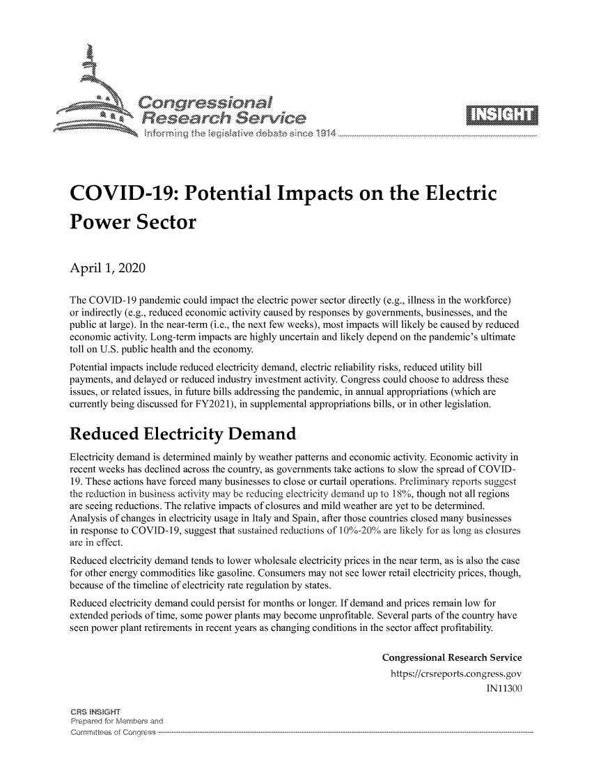 handle is hein.crs/govctyw0001 and id is 1 raw text is: 









               Researh Sevice






COVID-19: Potential Impacts on the Electric

Power Sector



April 1, 2020


The COVID-19 pandemic could impact the electric power sector directly (e.g., illness in the workforce)
or indirectly (e.g., reduced economic activity caused by responses by governments, businesses, and the
public at large). In the near-term (i.e., the next few weeks), most impacts will likely be caused by reduced
economic activity. Long-term impacts are highly uncertain and likely depend on the pandemic's ultimate
toll on U.S. public health and the economy.
Potential impacts include reduced electricity demand, electric reliability risks, reduced utility bill
payments, and delayed or reduced industry investment activity. Congress could choose to address these
issues, or related issues, in future bills addressing the pandemic, in annual appropriations (which are
currently being discussed for FY2021), in supplemental appropriations bills, or in other legislation.


Reduced Electricity Demand

Electricity demand is determined mainly by weather patterns and economic activity. Economic activity in
recent weeks has declined across the country, as governments take actions to slow the spread of COVID-
19. These actions have forced many businesses to close or curtail operations. Preliminary reports suggest
the reduction in business activity may be reducing electricity demand up to 18/o, though not all regions
are seeing reductions. The relative impacts of closures and mild weather are yet to be determined.
Analysis of changes in electricity usage in Italy and Spain, after those countries closed many businesses
in response to COVID-19, suggest that sustained reductions of 10%-20% are likely for as long as closures
are in effect.
Reduced electricity demand tends to lower wholesale electricity prices in the near term, as is also the case
for other energy commodities like gasoline. Consumers may not see lower retail electricity prices, though,
because of the timeline of electricity rate regulation by states.
Reduced electricity demand could persist for months or longer. If demand and prices remain low for
extended periods of time, some power plants may become unprofitable. Several parts of the country have
seen power plant retirements in recent years as changing conditions in the sector affect profitability.

                                                                 Congressional Research Service
                                                                   https://crsreports.congress.gov
                                                                                       IN11300

CRS  NS GHT
Prpred For Meumbers and
Comrm ttees  of Conress  ----------------------------------------------------------------------------------------------------------------------------------------------------------------------------------------


