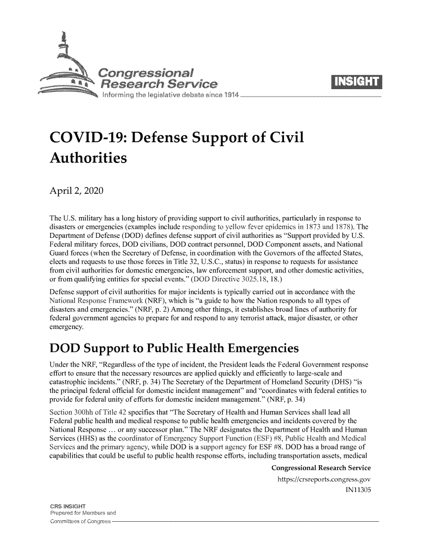 handle is hein.crs/govctzr0001 and id is 1 raw text is: 









               Researh Sevice






COVID-19: Defense Support of Civil

Authorities



April 2, 2020


The U.S. military has a long history of providing support to civil authorities, particularly in response to
disasters or emergencies (examples include responding to yellow fever epidemics in 1873 and 1878). The
Department of Defense (DOD) defines defense support of civil authorities as Support provided by U.S.
Federal military forces, DOD civilians, DOD contract personnel, DOD Component assets, and National
Guard forces (when the Secretary of Defense, in coordination with the Governors of the affected States,
elects and requests to use those forces in Title 32, U.S.C., status) in response to requests for assistance
from civil authorities for domestic emergencies, law enforcement support, and other domestic activities,
or from qualifying entities for special events. (DOD Directive 3025.18, 18.)
Defense support of civil authorities for major incidents is typically carried out in accordance with the
National Response Framework (NRF), which is a guide to how the Nation responds to all types of
disasters and emergencies. (NRF, p. 2) Among other things, it establishes broad lines of authority for
federal government agencies to prepare for and respond to any terrorist attack, major disaster, or other
emergency.


DOD Support to Public Health Emergencies

Under the NRF, Regardless of the type of incident, the President leads the Federal Government response
effort to ensure that the necessary resources are applied quickly and efficiently to large-scale and
catastrophic incidents. (NRF, p. 34) The Secretary of the Department of Homeland Security (DHS) is
the principal federal official for domestic incident management and coordinates with federal entities to
provide for federal unity of efforts for domestic incident management. (NRF, p. 34)
Section 300lih of Title 42 specifies that The Secretary of Health and Human Services shall lead all
Federal public health and medical response to public health emergencies and incidents covered by the
National Response ... or any successor plan. The NRF designates the Department of Health and Human
Services (HHS) as the coordinator of Emergency Support Function (ESF) #8, Public Health and Medical
Services and the primary agency, while DOD is a support agency for ESF #8. DOD has a broad range of
capabilities that could be useful to public health response efforts, including transportation assets, medical
                                                                Congressional Research Service
                                                                  https://crsreports.congress.gov
                                                                                      IN11305

CRS NStGHT
Prepaimed for Mernbei-s and
Co-mmittees of Con gress



