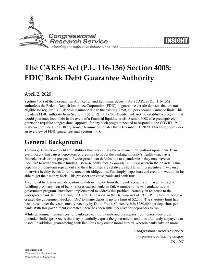handle is hein.crs/govctzt0001 and id is 1 raw text is: 









               Researh Sevice





The CARES Act (P.L. 116-136) Section 4008:

FDIC Bank Debt Guarantee Authority



April 2, 2020

Section 4008 of the Coronavirus Aid, Relief, and Economic Security Act (CARES; P.L. 116-136)
authorizes the Federal Deposit Insurance Corporation (FDIC) to guarantee certain deposits that are not
eligible for regular FDIC deposit insurance due to the existing $250,000 per account insurance limit. This
broadens FDIC authority from Section 1105 of P.L. 111-203 (Dodd-Frank Act) to establish a program that
would guarantec bank debt in the event of a financial liquidity crisis. Section 4008 also preemptively
grants the requisite congressional approval for any such program needed to respond to the COVID- 19
outbreak, provided the FDIC guarantee terminates no later than December 31, 2020. This Insight provides
an overview of FDIC guarantees and Section 4008.


General Background

To banks, deposits and debt are liabilities that place inflexible repayment obligations upon them. If an
event occurs that causes depositors or creditors to doubt the banking industry's health-such as a
financial crisis or the prospect of widespread loan defaults due to a pandemic-they may have an
incentive to withdraw their funding. Because banks face a liquidity nfiniatch wherein their assets' value
depends on long-term repayment and their liabilities are relatively short term, this incentive may cause
otherwise healthy banks to fail to meet their obligations. Put simply, depositors and creditors would not be
able to get their money back. This prospect can cause panic and bank runs.
Traditional bank runs saw depositors withdraw money from their bank accounts en masse. In a self-
fulfilling prophecy, fear of bank failures caused banks to fail. A number of laws, regulations, and
government programs have been implemented to address this problem. Notably, in response to the
widespread bank failures during the Great Depression, in the Banking Act of 1933 (P.L. 73-66), Congress
created the government-backed FDIC to insure deposits up to a limit of $2,500. The statutory limit has
been raised over the years, mostly recently by Dodd-Frank. Currently, it is $250,000 per depositor, per
bank. With this government guarantee, there has been little incentive for depositors to run.
While government guarantees for banks protect individuals and businesses from losses, they present
potential challenges. One is that they potentially expose the government, and thus ultimately taxpayers, to
losses. In addition, guaranteeing bank liabilities may create moral hazard, wherein banks take on more

                                                                Congressional Research Service
                                                                  https://crsreports.congress.gov
                                                                                      IN11307

CRS }NStGHT
Prepaed for Membeivs and
Cornm ittees  o4 Cor~qress  ---------------------------------------------------------------------------------------------------------------------------------------------------------------------------------------


