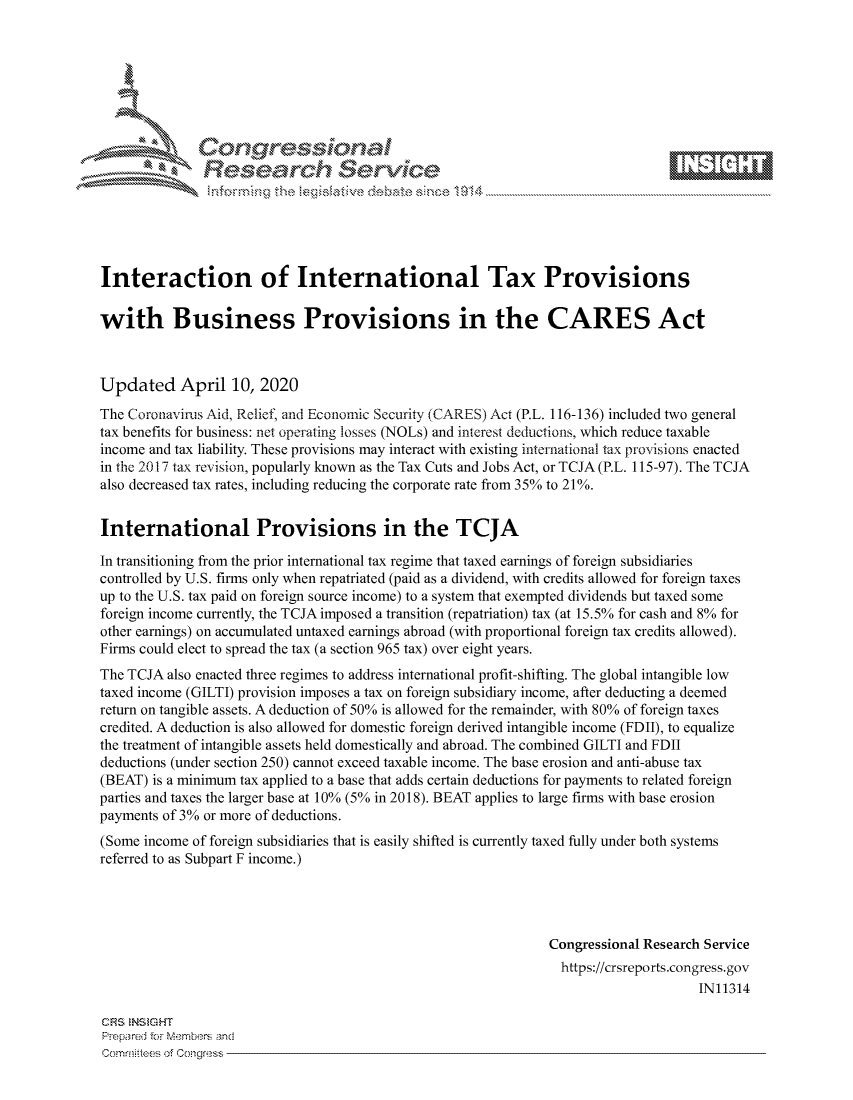 handle is hein.crs/govcuyq0001 and id is 1 raw text is: 









               Researh Sevice






Interaction of International Tax Provisions

with Business Provisions in the CARES Act



Updated April 10, 2020
The Coronavirus Aid, Relief, and Economic Security (CARES) Act (P.L. 116-136) included two general
tax benefits for business: net operating losses (NOLs) and interest deductions, which reduce taxable
income and tax liability. These provisions may interact with existing international tax provisions enacted
in the 2017 tax revision, popularly known as the Tax Cuts and Jobs Act, or TCJA (P.L. 115-97). The TCJA
also decreased tax rates, including reducing the corporate rate from 35% to 21%.


International Provisions in the TCJA

In transitioning from the prior international tax regime that taxed earnings of foreign subsidiaries
controlled by U.S. firms only when repatriated (paid as a dividend, with credits allowed for foreign taxes
up to the U.S. tax paid on foreign source income) to a system that exempted dividends but taxed some
foreign income currently, the TCJA imposed a transition (repatriation) tax (at 15.5% for cash and 8% for
other earnings) on accumulated untaxed earnings abroad (with proportional foreign tax credits allowed).
Firms could elect to spread the tax (a section 965 tax) over eight years.
The TCJA also enacted three regimes to address international profit-shifting. The global intangible low
taxed income (GILTI) provision imposes a tax on foreign subsidiary income, after deducting a deemed
return on tangible assets. A deduction of 50% is allowed for the remainder, with 80% of foreign taxes
credited. A deduction is also allowed for domestic foreign derived intangible income (FDII), to equalize
the treatment of intangible assets held domestically and abroad. The combined GILTI and FDII
deductions (under section 250) cannot exceed taxable income. The base erosion and anti-abuse tax
(BEAT) is a minimum tax applied to a base that adds certain deductions for payments to related foreign
parties and taxes the larger base at 10% (5% in 2018). BEAT applies to large firms with base erosion
payments of 3% or more of deductions.
(Some income of foreign subsidiaries that is easily shifted is currently taxed fully under both systems
referred to as Subpart F income.)




                                                               Congressional Research Service
                                                               https://crsreports.congress.gov
                                                                                    IN11314


CRS NS GHT
PrOpared fcr Members nd


