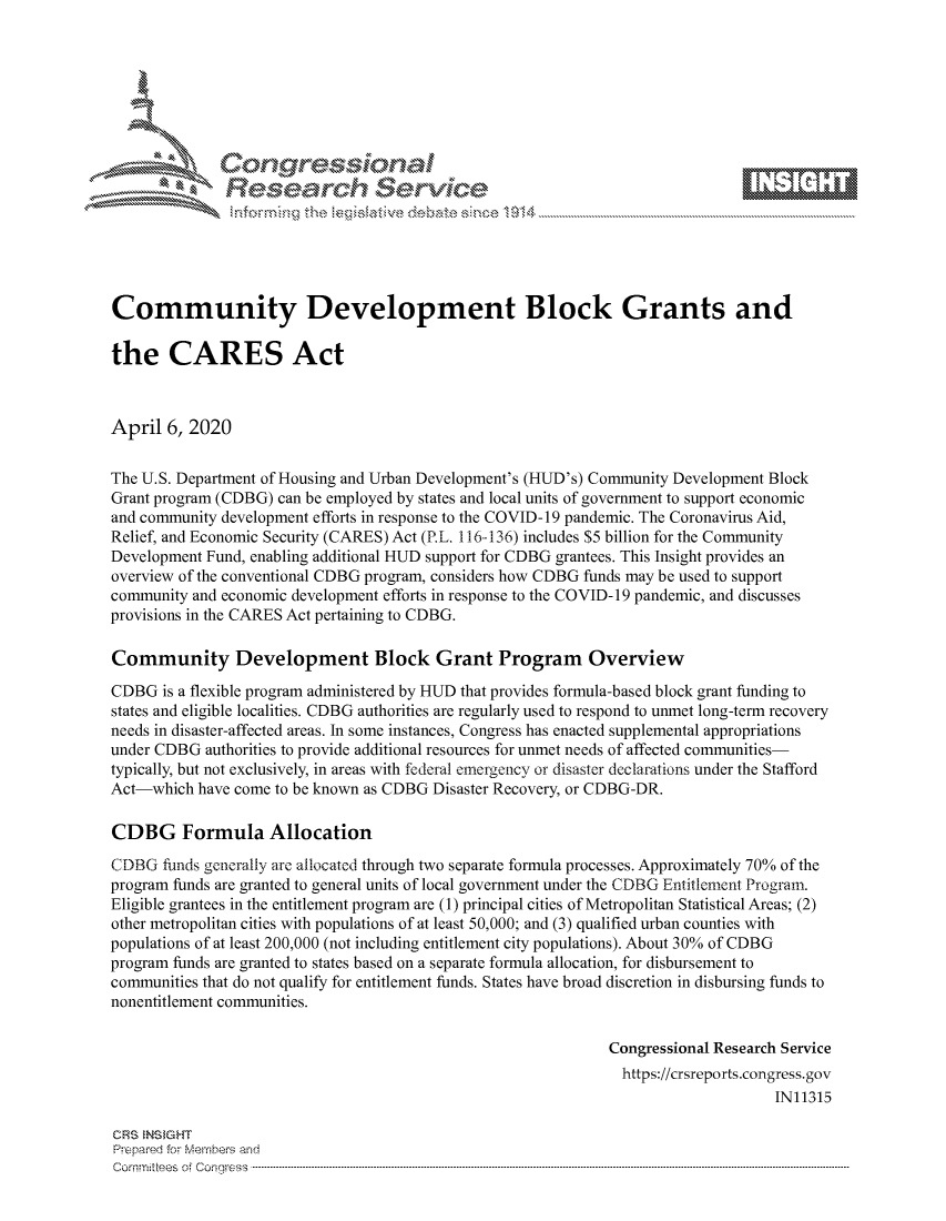 handle is hein.crs/govcuyr0001 and id is 1 raw text is: 









              Researh Sevice






Community Development Block Grants and

the CARES Act



April 6, 2020

The U.S. Department of Housing and Urban Development's (HUD's) Community Development Block
Grant program (CDBG) can be employed by states and local units of government to support economic
and community development efforts in response to the COVID- 19 pandemic. The Coronavirus Aid,
Relief, and Economic Security (CARES) Act (P.L. 116-136) includes $5 billion for the Community
Development Fund, enabling additional HUD support for CDBG grantees. This Insight provides an
overview of the conventional CDBG program, considers how CDBG funds may be used to support
community and economic development efforts in response to the COVID- 19 pandemic, and discusses
provisions in the CARES Act pertaining to CDBG.

Community Development Block Grant Program Overview
CDBG is a flexible program administered by HUD that provides formula-based block grant funding to
states and eligible localities. CDBG authorities are regularly used to respond to unmet long-term recovery
needs in disaster-affected areas. In some instances, Congress has enacted supplemental appropriations
under CDBG authorities to provide additional resources for unmet needs of affected communities-
typically, but not exclusively, in areas with federal emergency or disaster declarations under the Stafford
Act-which have come to be known as CDBG Disaster Recovery, or CDBG-DR.

CDBG Formula Allocation
CDBG funds generally are allocated through two separate formula processes. Approximately 70% of the
program funds are granted to general units of local government under the CDBG Entitlement Program.
Eligible grantees in the entitlement program are (1) principal cities of Metropolitan Statistical Areas; (2)
other metropolitan cities with populations of at least 50,000; and (3) qualified urban counties with
populations of at least 200,000 (not including entitlement city populations). About 30% of CDBG
program funds are granted to states based on a separate formula allocation, for disbursement to
communities that do not qualify for entitlement funds. States have broad discretion in disbursing funds to
nonentitlement communities.

                                                             Congressional Research Service
                                                               https://crsreports.congress.gov
                                                                                  IN11315

CRS NS GHT
Prpred For Meumbers and
Comrm ttees  of Conress  ---------------------------------------------------------------------------------------------------------------------------------------------------------------------------------------


