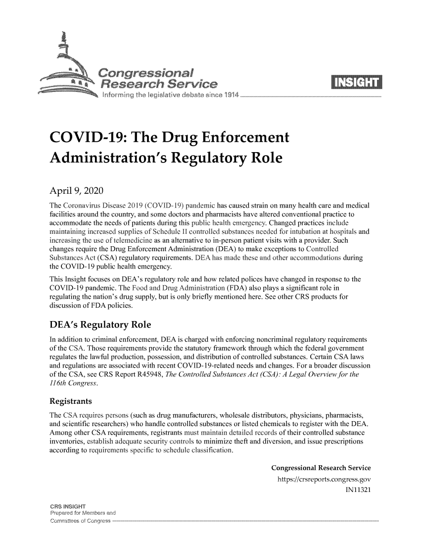 handle is hein.crs/govcuyx0001 and id is 1 raw text is: 









               Researh Sevice






COVID-19: The Drug Enforcement

Administration's Regulatory Role



April 9, 2020
The Coronavirus Disease 2019 (COVID-19) pandemic has caused strain on many health care and medical
facilities around the country, and some doctors and pharmacists have altered conventional practice to
accommodate the needs of patients during this public health emergency. Changed practices include
maintaining increased supplies of Schedule 11 controlled substances needed for intubation at hospitals and
increasing the use of telemedicine as an alternative to in-person patient visits with a provider. Such
changes require the Drug Enforcement Administration (DEA) to make exceptions to Controlled
Substances Act (CSA) regulatory requirements. DEA has made these arid other accommodations during
the COVID- 19 public health emergency.
This Insight focuses on DEA's regulatory role and how related polices have changed in response to the
COVID- 19 pandemic. The Food and Drug Administration (FDA) also plays a significant role in
regulating the nation's drug supply, but is only briefly mentioned here. See other CRS products for
discussion of FDA policies.

DEA's Regulatory Role

In addition to criminal enforcement, DEA is charged with enforcing noncriminal regulatory requirements
of the CSA. Those requirements provide the statutory framework through which the federal government
regulates the lawful production, possession, and distribution of controlled substances. Certain CSA laws
and regulations are associated with recent COVID- 19-related needs and changes. For a broader discussion
of the CSA, see CRS Report R45948, The Controlled Substances Act (CSA): A Legal Overview for the
116th Congress.

Registrants
The CSA requires persons (such as drug manufacturers, wholesale distributors, physicians, pharmacists,
and scientific researchers) who handle controlled substances or listed chemicals to register with the DEA.
Among other CSA requirements, registrants must maintain detailed records of their controlled substance
inventories, establish adequate security controls to minimize theft and diversion, and issue prescriptions
according to requirements specific to schedule classification.

                                                                Congressional Research Service
                                                                  https://crsreports.congress.gov
                                                                                      IN11321

GRS }NStGHT
Prepaed for Membeivs and
Cornm ittees  o4 Cor~qress  ---------------------------------------------------------------------------------------------------------------------------------------------------------------------------------------



