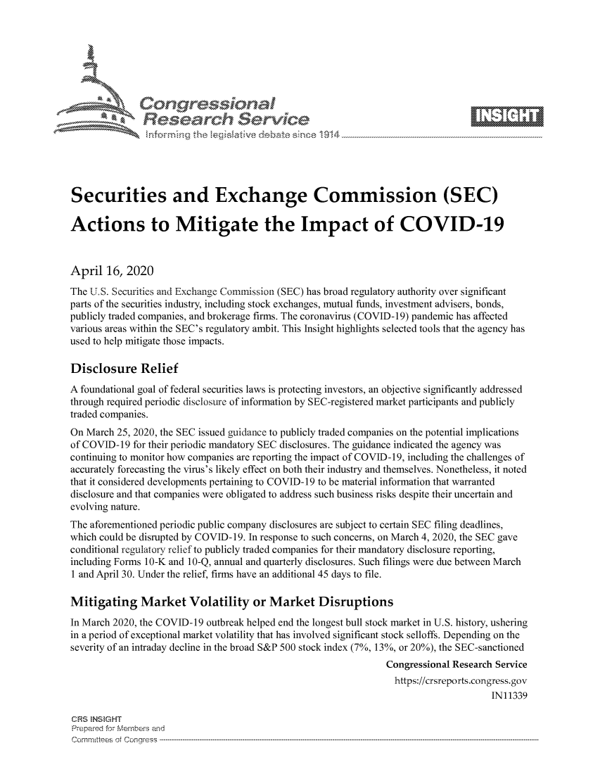handle is hein.crs/govcvyv0001 and id is 1 raw text is: 









               Researh Sevice






Securities and Exchange Commission (SEC)

Actions to Mitigate the Impact of COVID-19



April 16, 2020
The U.S. Securities and Exchange Commission (SEC) has broad regulatory authority over significant
parts of the securities industry, including stock exchanges, mutual funds, investment advisers, bonds,
publicly traded companies, and brokerage firms. The coronavirus (COVID-19) pandemic has affected
various areas within the SEC's regulatory ambit. This Insight highlights selected tools that the agency has
used to help mitigate those impacts.

Disclosure Relief
A foundational goal of federal securities laws is protecting investors, an objective significantly addressed
through required periodic disclosure of information by SEC-registered market participants and publicly
traded companies.
On March 25, 2020, the SEC issued guidance to publicly traded companies on the potential implications
of COVID-19 for their periodic mandatory SEC disclosures. The guidance indicated the agency was
continuing to monitor how companies are reporting the impact of COVID-1 9, including the challenges of
accurately forecasting the virus's likely effect on both their industry and themselves. Nonetheless, it noted
that it considered developments pertaining to COVID-19 to be material information that warranted
disclosure and that companies were obligated to address such business risks despite their uncertain and
evolving nature.
The aforementioned periodic public company disclosures are subject to certain SEC filing deadlines,
which could be disrupted by COVID-19. In response to such concerns, on March 4, 2020, the SEC gave
conditional regulatory relief to publicly traded companies for their mandatory disclosure reporting,
including Forms 10-K and 10-Q, annual and quarterly disclosures. Such filings were due between March
1 and April 30. Under the relief, firms have an additional 45 days to file.

Mitigating Market Volatility or Market Disruptions
In March 2020, the COVID-19 outbreak helped end the longest bull stock market in U.S. history, ushering
in a period of exceptional market volatility that has involved significant stock selloffs. Depending on the
severity of an intraday decline in the broad S&P 500 stock index (7%, 13%, or 20%), the SEC-sanctioned
                                                               Congressional Research Service
                                                                 https://crsreports.congress.gov
                                                                                     IN11339

CRS  NStGHT
Prepaimed for Mernbei-s and
Committees 4 o.  C- --q .. . . . . . . . ...-----------------------------------------------------------------------------------------------------------------------------------------------------------------------


