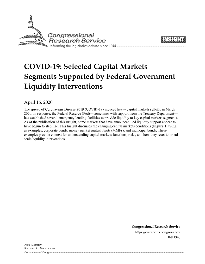 handle is hein.crs/govcvyw0001 and id is 1 raw text is: 









Researh Service


COVID-19: Selected Capital Markets

Segments Supported by Federal Government

Liquidity Interventions



April 16, 2020
The spread of Coronavirus Disease 2019 (COVID-19) induced heavy capital markets selloffs in March
2020. In response, the Federal Reserve (Fed)-sometimes with support from the Treasury Department-
has established several emergency lending facilities to provide liquidity to key capital markets segments.
As of the publication of this Insight, some markets that have announced Fed liquidity support appear to
have begun to stabilize. This Insight discusses the changing capital markets conditions (Figure 1) using
as examples, corporate bonds, money market mutual funds (MMFs), and municipal bonds. These
examples provide context for understanding capital markets functions, risks, and how they react to broad-
scale liquidity interventions.






















                                                         Congressional Research Service
                                                         https://crsreports.congress.gov
                                                                            IN11340


CFRS NS GHT
Prepaimed for fMernheivs amd
commnntes') oi  's ....q~


