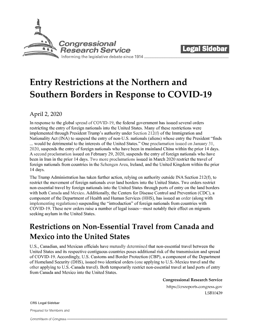 handle is hein.crs/govcwyw0001 and id is 1 raw text is: 







         ~* or 101 '
            Researh Service





Entry Restrictions at the Northern and

Southern Borders in Response to COVID-19



April 2, 2020
In response to the global spread of COVID-- 19, the federal government has issued several orders
restricting the entry of foreign nationals into the United States. Many of these restrictions were
implemented through President Trump's authority under Section 212(t) of the Immigration and
Nationality Act (INA) to suspend the entry of non-U. S. nationals (aliens) whose entry the President finds
... would be detrimental to the interests of the United States. One proclamation issued on January 311,
2020, suspends the entry of foreign nationals who have been in mainland China within the prior 14 days.
A second proclamation issued on February 29, 2020, suspends the entry of foreign nationals who have
been in Iran in the prior 14 days. Two more proclamations issued in March 2020 restrict the travel of
foreign nationals from countries in the Schengen Area, Ireland, and the United Kingdom within the prior
14 days.
The Trump Administration has taken further action, relying on authority outside INA Section 212(f), to
restrict the movement of foreign nationals over land borders into the United States. Two orders restrict
non-essential travel by foreign nationals into the United States through ports of entry on the land borders
with both Canada and Mexico. Additionally, the Centers for Disease Control and Prevention (CDC), a
component of the Department of Health and Human Services (HHS), has issued an order (along with
implementing regulations) suspending the introduction of foreign nationals from countries with
COVID-19. These new orders raise a number of legal issues-most notably their effect on migrants
seeking asylum in the United States.


Restrictions on Non-Essential Travel from Canada and

Mexico into the United States

U.S., Canadian, and Mexican officials have mutually determined that non-essential travel between the
United States and its respective contiguous countries poses additional risk of the transmission and spread
of COVID-19. Accordingly, U.S. Customs and Border Protection (CBP), a component of the Department
of Homeland Security (DHS), issued two identical orders (one applying to U.S.-Mexico travel and the
other applying to U.S.-Canada travel). Both temporarily restrict non-essential travel at land ports of entry
from Canada and Mexico into the United States.
                                                               Congressional Research Service
                                                               https://crsreports.congress.gov
                                                                                   LSB10439

CRS LegaM Sideba
Prepared for Members and


Comm'nittees of


