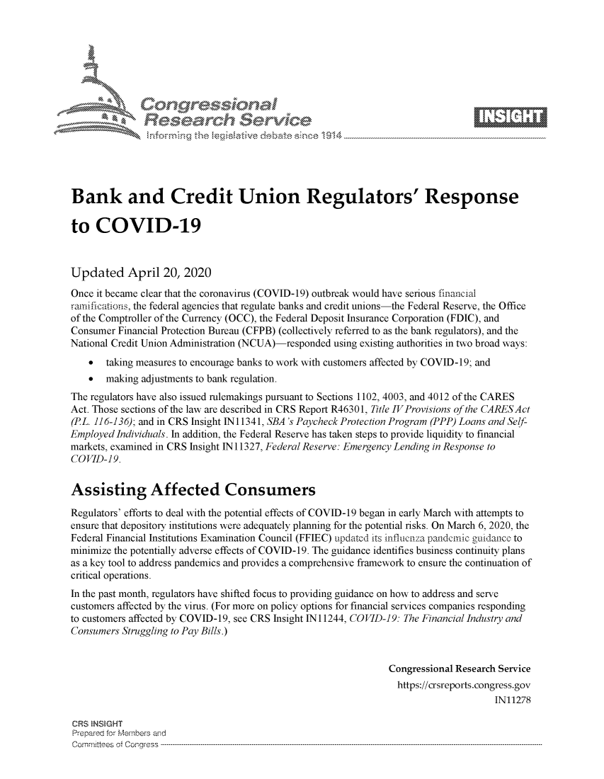 handle is hein.crs/govdacp0001 and id is 1 raw text is: 








    i% 'N\     r






Bank and Credit Union Regulators' Response

to COVID-19



Updated April 20, 2020
Once it became clear that the coronavirus (COVID-19) outbreak would have serious financial
ramifications, the federal agencies that regulate banks and credit unions-the Federal Reserve, the Office
of the Comptroller of the Currency (OCC), the Federal Deposit Insurance Corporation (FDIC), and
Consumer Financial Protection Bureau (CFPB) (collectively referred to as the bank regulators), and the
National Credit Union Administration (NCUA)-responded using existing authorities in two broad ways:
    *  taking measures to encourage banks to work with customers affected by COVID-19; and
    *  making adjustments to bank regulation.
The regulators have also issued rulemakings pursuant to Sections 1102, 4003, and 4012 of the CARES
Act. Those sections of the law are described in CRS Report R46301, Title IVProvisions of the CARESAct
(PL. 116-136); and in CRS Insight N 11341, SBA 's Paycheck Protection Program (PPP) Loans and Self-
Employed Individuals. In addition, the Federal Reserve has taken steps to provide liquidity to financial
markets, examined in CRS Insight N 11327, Federal Reserve: Emergency Lending in Response to
COVID-19.


Assisting Affected Consumers

Regulators' efforts to deal with the potential effects of COVID- 19 began in early March with attempts to
ensure that depository institutions were adequately planning for the potential risks. On March 6, 2020, the
Federal Financial Institutions Examination Council (FFIEC) updated its influcnza patidcnic guidatce to
minimize the potentially adverse effects of COVID-19. The guidance identifies business continuity plans
as a key tool to address pandemics and provides a comprehensive framework to ensure the continuation of
critical operations.
In the past month, regulators have shifted focus to providing guidance on how to address and serve
customers affected by the virus. (For more on policy options for financial services companies responding
to customers affected by COVID-19, see CRS Insight N 11244, COVID-19: The Financial Industry and
Consumers Struggling to Pay Bills.)


                                                                Congressional Research Service
                                                                https://crsreports.congress.gov
                                                                                     IN11278

CRS  NSMGHT
Prep-re for Members and
Committees of Congress ...........................................................................................................................................................................................................


