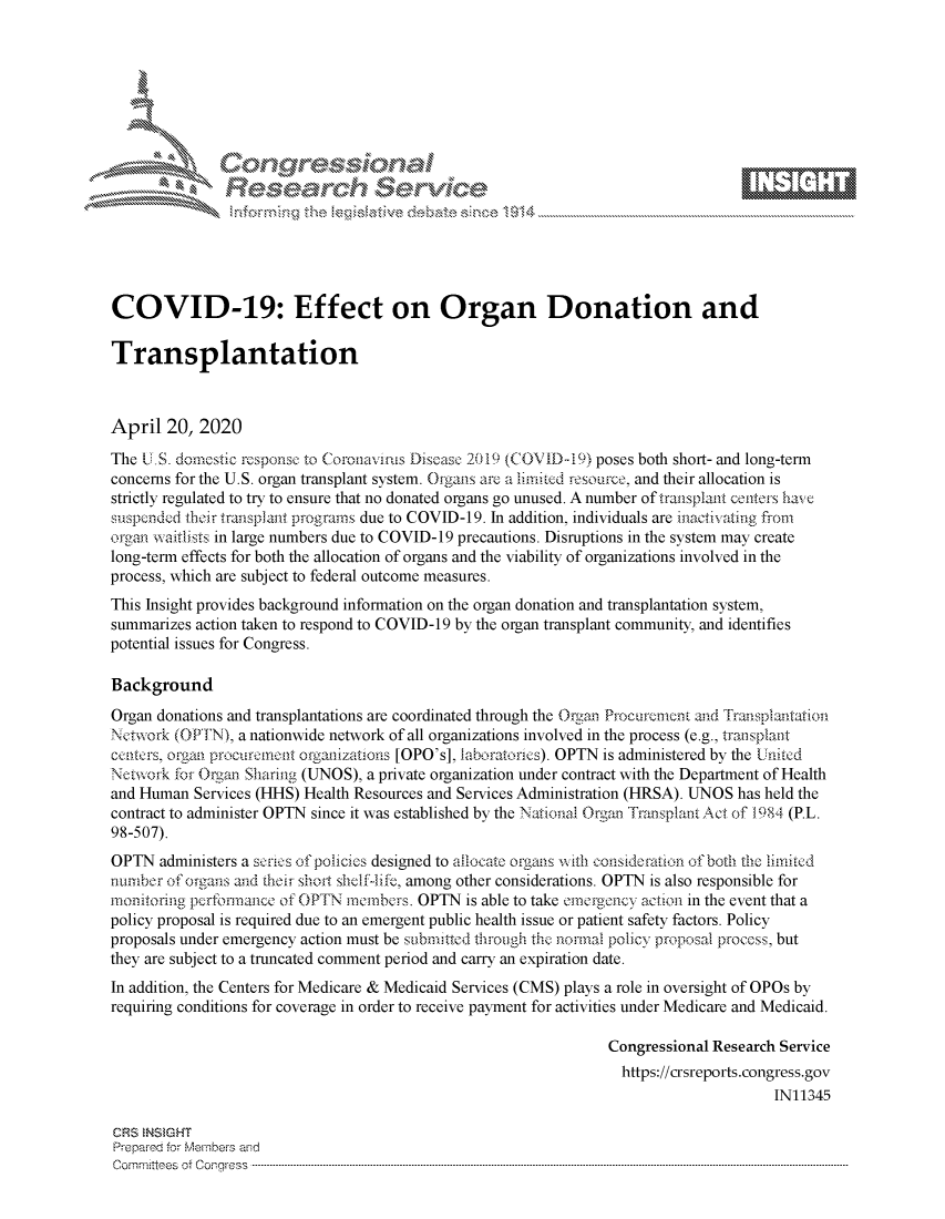 handle is hein.crs/govdade0001 and id is 1 raw text is: 








   a-'  Z .'i.% N \ j






COVID-19: Effect on Organ Donation and

Transplantation



April 20, 2020
The U.S. domestic rcsponsc to Coronavris Disease 2019 (COVID-19) poses both short- and long-term
concerns for the U.S. organ transplant system. Otgans are a limited resource, and their allocation is
strictly regulated to try to ensure that no donated organs go unused. A number of transplant centers ha  e
suspended their transplant programs due to COVID-19. In addition, individuals are inactivating from
organ waitsts in large numbers due to COVID-19 precautions. Disruptions in the system may create
long-term effects for both the allocation of organs and the viability of organizations involved in the
process, which are subject to federal outcome measures.
This Insight provides background information on the organ donation and transplantation system,
summarizes action taken to respond to COVID-19 by the organ transplant community, and identifies
potential issues for Congress.

Background
Organ donations and transplantations are coordinated through the Organ Procurcmen t and Transplantation
Network (O11N), a nationwide network of all organizations involved in the process (e.g., transplait
centers, organ procur nw nt organizations [OPO's], laboratories). OPTN is administered by the United
Network fot Oragnm Sharing (UNOS), a private organization under contract with the Department of Health
and Human Services (HHS) Health Resources and Services Administration (HRSA). UNOS has held the
contract to administer OPTN since it was established by the National Organ Transptlan Act of 1984 (P.L.
98-507).
OPTN administers a scuces of policies designed to allocate organs with consideration of both the inited
number of orgmns and their shoil shelfife, among other considerations. OPTN is also responsible for
monitoring perfnnance of OPTN rnenbers. OPTN is able to take nemrgoncy action in the event that a
policy proposal is required due to an emergent public health issue or patient safety factors. Policy
proposals under emergency action must be submkttd firough the normal policy proposal procCss, but
they are subject to a truncated comment period and carry an expiration date.
In addition, the Centers for Medicare & Medicaid Services (CMS) plays a role in oversight of OPOs by
requiring conditions for coverage in order to receive payment for activities under Medicare and Medicaid.

                                                                 Congressional Research Service
                                                                   https://crsreports.congress.gov
                                                                                       IN11345

CRS  NSMGHT
Prepaed forN Membes aisd
Cornm ttees  of Con-_ress  ---------------------------------------------------------------------------------------------------------------------------------------------------------------------------------------


