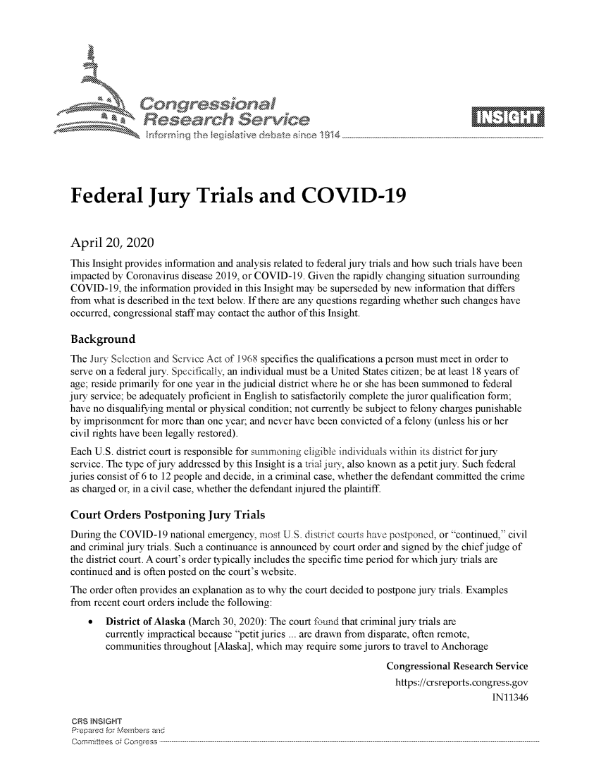 handle is hein.crs/govdadf0001 and id is 1 raw text is: Federal Jury Trials and COVID-19April 20, 2020This Insight provides information and analysis related to federal jury trials and how such trials have beenimpacted by Coronavirus disease 2019, or COVID-19. Given the rapidly changing situation surroundingCOVID-19, the information provided in this Insight may be superseded by new information that differsfrom what is described in the text below. If there are any questions regarding whether such changes haveoccurred, congressional staff may contact the author of this Insight.BackgroundThe Jir, Sclection and Senilce Act of J968 specifies the qualifications a person must meet in order toserve on a federal jury. Specificai; an individual must be a United States citizen; be at least 18 years ofage; reside primarily for one year in the judicial district where he or she has been summoned to federaljury service; be adequately proficient in English to satisfactorily complete the juror qualification form;have no disqualifying mental or physical condition; not currently be subject to felony charges punishableby imprisonment for more than one year; and never have been convicted of a felony (unless his or hercivil rights have been legally restored).Each U.S. district court is responsible for summonmg eligible inchviduas xsithin its distict for juryservice. The type of jury addressed by this Insight is a trial jun, also known as a petit jury. Such federaljuries consist of 6 to 12 people and decide, in a criminal case, whether the defendant committed the crimeas charged or, in a civil case, whether the defendant injured the plaintiffCourt Orders Postponing Jury TrialsDuring the COVID-19 national emergency, most U.S. district courts have postponod, or continued, civiland criminal jury trials. Such a continuance is announced by court order and signed by the chief judge ofthe district court. A court's order typically includes the specific time period for which jury trials arecontinued and is often posted on the court's website.The order often provides an explanation as to why the court decided to postpone jury trials. Examplesfrom recent court orders include the following:    * District of Alaska (March 30, 2020): The court found that criminal jury trials are        currently impractical because petit juries ... are drawn from disparate, often remote,        communities throughout [Alaska], which may require some jurors to travel to Anchorage                                                                   Congressional Research Service                                                                     https://crsreports.congress.gov                                                                                         IN11346 CRS tNStGHT Prepared for vebervhs and Com m ittees  o; c oqgress  ---------------------------------------------------------------------------------------------------------------------------------------------------------------------------------------