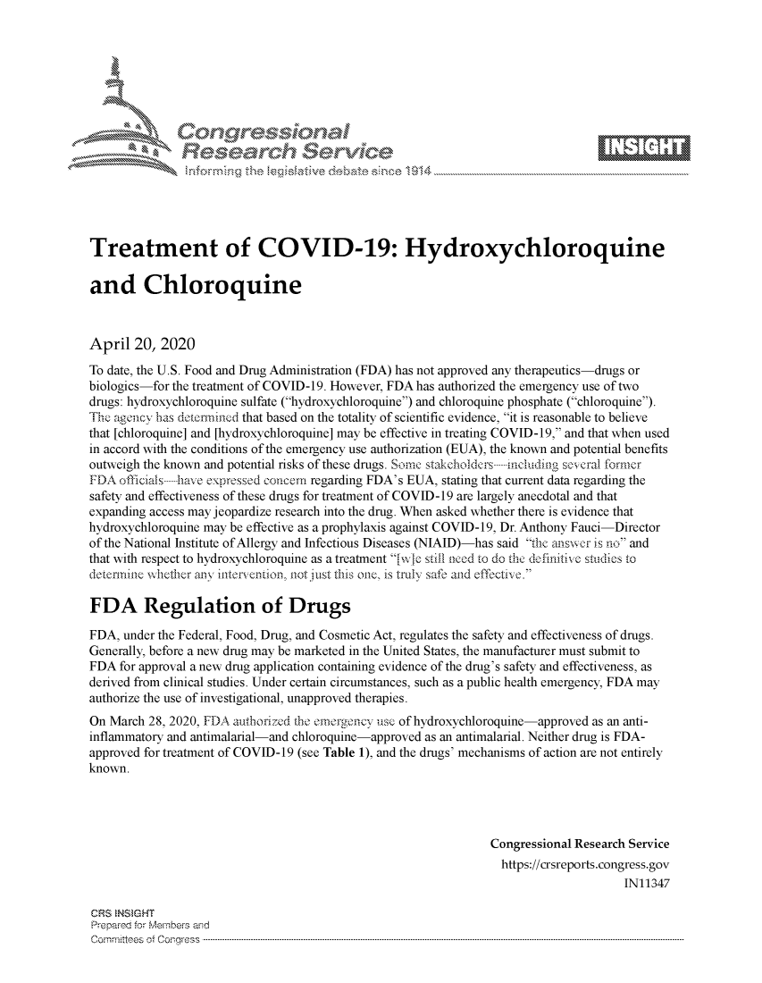 handle is hein.crs/govdadg0001 and id is 1 raw text is: 








    i% 'N\     r






Treatment of COVID-19: Hydroxychloroquine

and Chloroquine



April 20, 2020
To date, the U.S. Food and Drug Administration (FDA) has not approved any therapeutics-drugs or
biologics-for the treatment of COVID-19. However, FDA has authorized the emergency use of two
drugs: hydroxychloroquine sulfate (hydroxychloroquine) and chloroquine phosphate (chloroquine).
Th, agency has downrincm.d that based on the totality of scientific evidence, it is reasonable to believe
that [chloroquine] and [hydroxychloroquine] may be effective in treating COVID-19, and that when used
in accord with the conditions of the emergency use authorization (EUA), the known and potential benefits
outweigh the known and potential risks of these drugs. Somc stakeholdcrs ------ inch diag several former
FDA officials -----have espressed concerm regarding FDA's EUA, stating that current data regarding the
safety and effectiveness of these drugs for treatment of COVID-19 are largely anecdotal and that
expanding access may jeopardize research into the drug. When asked whether there is evidence that
hydroxychloroquine may be effective as a prophylaxis against COVID-19, Dr. Anthony Fauci-Director
of the National Institute of Allergy and Infectious Diseases (NIAID)-has said the answer is no and
that with respect to hydroxychloroquine as a treatment [w -c stiil aced to do the definitive sttidics to
detemrinlne whether any inten ention nol just this one, is truly safe and effective.

FDA Regulation of Drugs

FDA, under the Federal, Food, Drug, and Cosmetic Act, regulates the safety and effectiveness of drugs.
Generally, before a new drug may be marketed in the United States, the manufacturer must submit to
FDA for approval a new drug application containing evidence of the drug's safety and effectiveness, as
derived from clinical studies. Under certain circumstances, such as a public health emergency, FDA may
authorize the use of investigational, unapproved therapies.
On March 28, 2020, FDA authori ed ibe ernergoncy usc of hydroxychloroquine-approved as an anti-
inflammatory and antimalarial-and chloroquine-approved as an antimalarial. Neither drug is FDA-
approved for treatment of COVID-19 (see Table 1), and the drugs' mechanisms of action are not entirely
known.




                                                                Congressional Research Service
                                                                https://crsreports.congress.gov
                                                                                     IN11347

CRS  NSMGHT
Prepared for Members and
C o m m itte esn o ff C oo r- _rr ss s ----------------------------------------------------------------------------------------------------------------------------------------------------------------------------------------------------------


