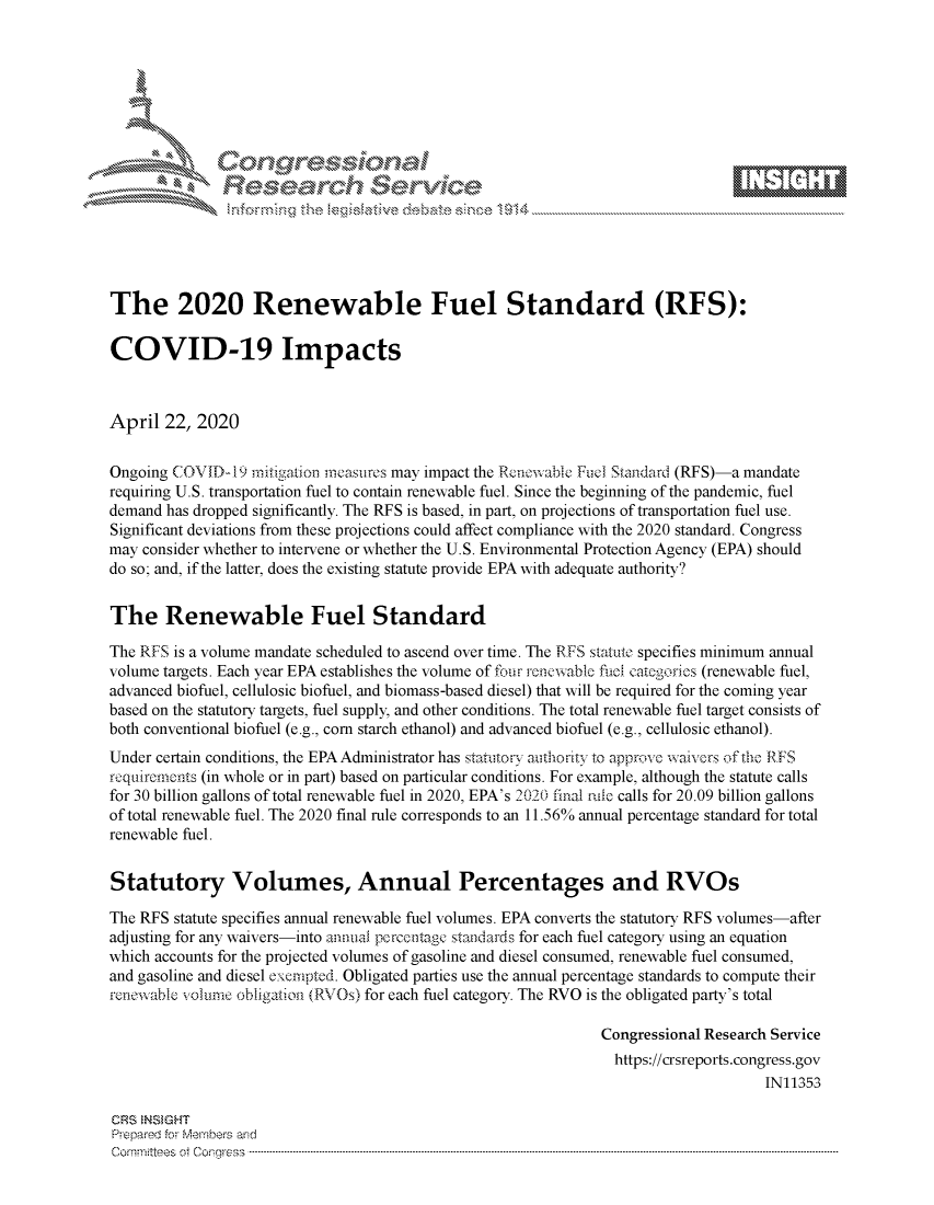 handle is hein.crs/govdadm0001 and id is 1 raw text is: 








    i% 'N\     r






The 2020 Renewable Fuel Standard (RFS):

COVID-19 Impacts



April 22, 2020


Ongoing COVID-19 ritigation rneasures may impact the Rcenw-iable Fuel Standard (RFS)-a mandate
requiring U.S. transportation fuel to contain renewable fuel. Since the beginning of the pandemic, fuel
demand has dropped significantly. The RFS is based, in part, on projections of transportation fuel use.
Significant deviations from these projections could affect compliance with the 2020 standard. Congress
may consider whether to intervene or whether the U.S. Environmental Protection Agency (EPA) should
do so; and, if the latter, does the existing statute provide EPA with adequate authority?


The Renewable Fuel Standard

The RFS is a volume mandate scheduled to ascend over time. The RFS statute specifies minimum annual
volume targets. Each year EPA establishes the volume of four renewable fuci categories (renewable fuel,
advanced biofuel, cellulosic biofuel, and biomass-based diesel) that will be required for the coming year
based on the statutory targets, fuel supply, and other conditions. The total renewable fuel target consists of
both conventional biofuel (e.g., corn starch ethanol) and advanced biofuel (e.g., cellulosic ethanol).
Under certain conditions, the EPA Administrator has statuto7y amthoity to approve waive s of the RFS
riqwircmdnts (in whole or in part) based on particular conditions. For example, although the statute calls
for 30 billion gallons of total renewable fuel in 2020, EPA's 2020 final ric calls for 20.09 billion gallons
of total renewable fuel. The 2020 final rule corresponds to an 11.56% annual percentage standard for total
renewable fuel.


Statutory Volumes, Annual Percentages and RVOs

The RFS statute specifies annual renewable fuel volumes. EPA converts the statutory RFS volumes-after
adjusting for any waivers-into annua percentage standards for each fuel category using an equation
which accounts for the projected volumes of gasoline and diesel consumed, renewable fuel consumed,
and gasoline and diesel exempted. Obligated parties use the annual percentage standards to compute their
renewable volume obligation (RVOs) for each fuel category. The RVO is the obligated party's total

                                                               Congressional Research Service
                                                               https://crsreports.congress.gov
                                                                                    IN11353

CRS NSMGHT
Prepared for Members and
Committees ot Congress ...........................................................................................................................................................................................................


