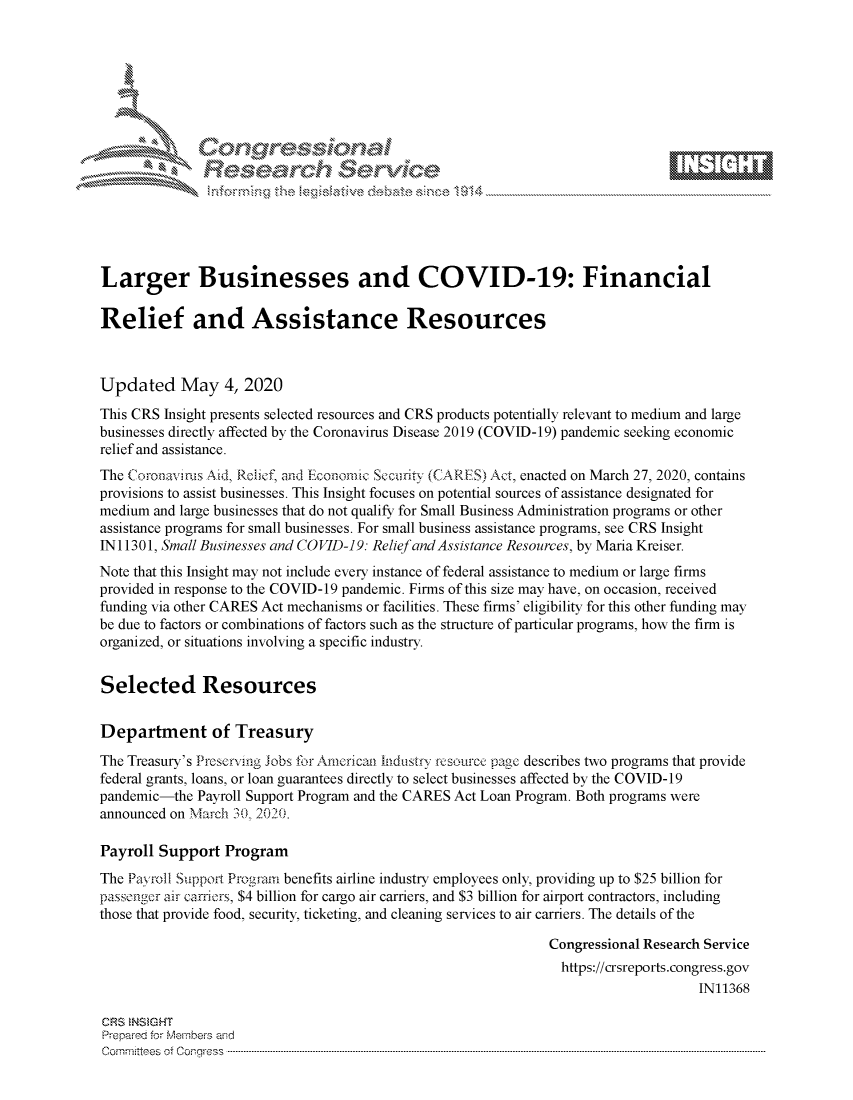 handle is hein.crs/govdaeb0001 and id is 1 raw text is: 








    i% 'N\     x






Larger Businesses and COVID-19: Financial

Relief and Assistance Resources



Updated May 4, 2020
This CRS Insight presents selected resources and CRS products potentially relevant to medium and large
businesses directly affected by the Coronavirus Disease 2019 (COVID-19) pandemic seeking economic
relief and assistance.
The Coronavirus Aid, Relief, and Economic Secirity (CARES) Act, enacted on March 27, 2020, contains
provisions to assist businesses. This Insight focuses on potential sources of assistance designated for
medium and large businesses that do not qualify for Small Business Administration programs or other
assistance programs for small businesses. For small business assistance programs, see CRS Insight
N 11301, Small Businesses and COVID-19: Relief and Assistance Resources, by Maria Kreiser.
Note that this Insight may not include every instance of federal assistance to medium or large firms
provided in response to the COVID-19 pandemic. Firms of this size may have, on occasion, received
funding via other CARES Act mechanisms or facilities. These firms' eligibility for this other funding may
be due to factors or combinations of factors such as the structure of particular programs, how the firm is
organized, or situations involving a specific industry.


Selected Resources


Department of Treasury
The Treasury's Preserving Jobs for Americat hidustry rcsource page describes two programs that provide
federal grants, loans, or loan guarantees directly to select businesses affected by the COVID-19
pandemic-the Payroll Support Program and the CARES Act Loan Program. Both programs were
announced on March 0 2 020.

Payroll Support Program
The Payroll Support Progrmn benefits airline industry employees only, providing up to $25 billion for
passenger air cariors, $4 billion for cargo air carriers, and $3 billion for airport contractors, including
those that provide food, security, ticketing, and cleaning services to air carriers. The details of the

                                                               Congressional Research Service
                                                               https://crsreports.congress.gov
                                                                                    IN11368

CRS  NSMGHT
Prepred for Members aisd
C o m m itte esn o ff C oo r- _rr ss s ----------------------------------------------------------------------------------------------------------------------------------------------------------------------------------------------------------


