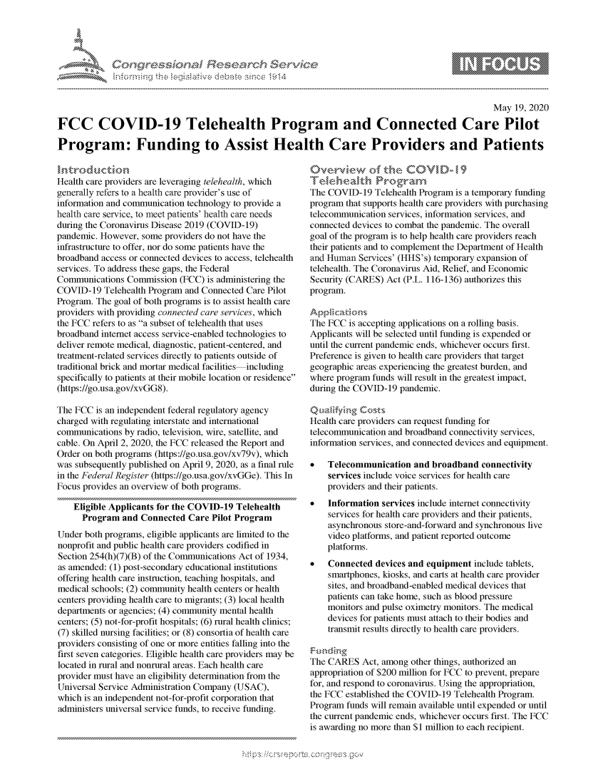 handle is hein.crs/govdaml0001 and id is 1 raw text is: 




01;0i E.$~                                  &


                                                                                                   May 19, 2020

FCC COVID-19 Telehealth Program and Connected Care Pilot

Program: Funding to Assist Health Care Providers and Patients


Health care providers are leveraging telehealth, which
generally refers to a health care provider's use of
information and communication technology to provide a
health care service, to meet patients' health care needs
during the Coronavirus Disease 2019 (COVID-19)
pandemic. However, some providers do not have the
infrastructure to offer, nor do some patients have the
broadband access or connected devices to access, telehealth
services. To address these gaps, the Federal
Communications Commission (FCC) is administering the
COVID-19 Telehealth Program and Connected Care Pilot
Program. The goal of both programs is to assist health care
providers with providing connected care services, which
the FCC refers to as a subset of telehealth that uses
broadband internet access service-enabled technologies to
deliver remote medical, diagnostic, patient-centered, and
treatment-related services directly to patients outside of
traditional brick and mortar medical facilities including
specifically to patients at their mobile location or residence
(https://go.usa.gov/xvGG8).

The FCC is an independent federal regulatory agency
charged with regulating interstate and international
communications by radio, television, wire, satellite, and
cable. On April 2, 2020, the FCC released the Report and
Order on both programs (https://go.usa.gov/xv79v), which
was subsequently published on April 9, 2020, as a final rule
in the Federal Register (https://go.usa.gov/xvGGe). This In
Focus provides an overview of both programs.

    Eligible Applicants for the COVID-19 Telehealth
      Program and Connected Care Pilot Program
Under both programs, eligible applicants are limited to the
nonprofit and public health care providers codified in
Section 254(h)(7)(B) of the Communications Act of 1934,
as amended: (1) post-secondary educational institutions
offering health care instruction, teaching hospitals, and
medical schools; (2) community health centers or health
centers providing health care to migrants; (3) local health
departments or agencies; (4) community mental health
centers; (5) not-for-profit hospitals; (6) rural health clinics;
(7) skilled nursing facilities; or (8) consortia of health care
providers consisting of one or more entities falling into the
first seven categories. Eligible health care providers may be
located in rural and nonrural areas. Each health care
provider must have an eligibility determination from the
Universal Service Administration Company (USAC),
which is an independent not-for-profit corporation that
administers universal service funds, to receive funding.


0v ,er-vkiew o   t e COVi D - 19

The COVID-19 Telehealth Program is a temporary funding
program that supports health care providers with purchasing
telecommunication services, information services, and
connected devices to combat the pandemic. The overall
goal of the program is to help health care providers reach
their patients and to complement the Department of Health
and Human Services' (HHS's) temporary expansion of
telehealth. The Coronavirus Aid, Relief, and Economic
Security (CARES) Act (P.L. 116-136) authorizes this
program.

   A ica k on &'
The FCC is accepting applications on a rolling basis.
Applicants will be selected until funding is expended or
until the current pandemic ends, whichever occurs first.
Preference is given to health care providers that target
geographic areas experiencing the greatest burden, and
where program funds will result in the greatest impact,
during the COVID-19 pandemic.


Health care providers can request funding for
telecommunication and broadband connectivity services,
information services, and connected devices and equipment.

*   Telecommunication and broadband connectivity
    services include voice services for health care
    providers and their patients.
*   Information services include internet connectivity
    services for health care providers and their patients,
    asynchronous store-and-forward and synchronous live
    video platforms, and patient reported outcome
    platforms.
*   Connected devices and equipment include tablets,
    smartphones, kiosks, and carts at health care provider
    sites, and broadband-enabled medical devices that
    patients can take home, such as blood pressure
    monitors and pulse oximetry monitors. The medical
    devices for patients must attach to their bodies and
    transmit results directly to health care providers.


The CARES Act, among other things, authorized an
appropriation of $200 million for FCC to prevent, prepare
for, and respond to coronavirus. Using the appropriation,
the FCC established the COVID-19 Telehealth Program.
Program funds will remain available until expended or until
the current pandemic ends, whichever occurs first. The FCC
is awarding no more than $1 million to each recipient.


         p\w -- , gn'a', goo
mppm qq\
a             , q
'S             I
11LULANJILiN,


